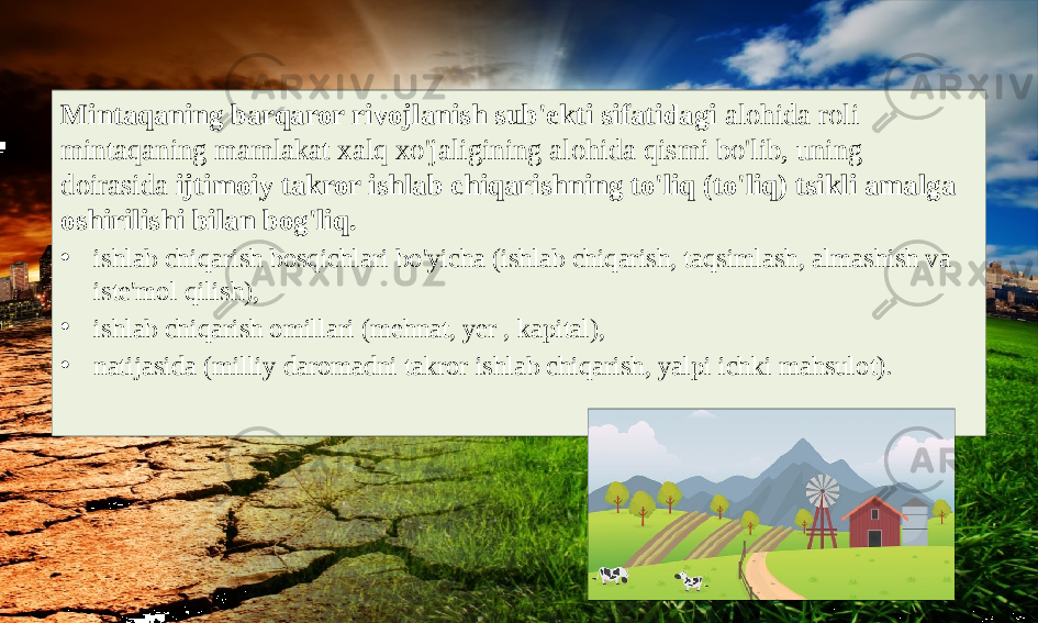 Mintaqaning barqaror rivojlanish sub&#39;ekti sifatidagi alohida roli mintaqaning mamlakat xalq xo&#39;jaligining alohida qismi bo&#39;lib, uning doirasida ijtimoiy takror ishlab chiqarishning to&#39;liq (to&#39;liq) tsikli amalga oshirilishi bilan bog&#39;liq. • ishlab chiqarish bosqichlari bo&#39;yicha (ishlab chiqarish, taqsimlash, almashish va iste&#39;mol qilish), • ishlab chiqarish omillari (mehnat, yer , kapital), • natijasida (milliy daromadni takror ishlab chiqarish, yalpi ichki mahsulot). 