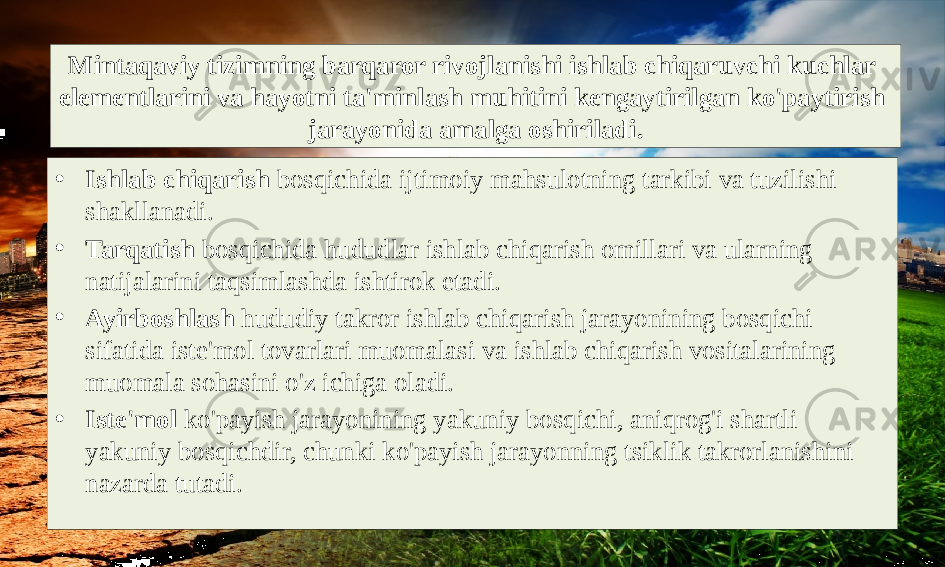 Mintaqaviy tizimning barqaror rivojlanishi ishlab chiqaruvchi kuchlar elementlarini va hayotni ta&#39;minlash muhitini kengaytirilgan ko&#39;paytirish jarayonida amalga oshiriladi. • Ishlab chiqarish bosqichida ijtimoiy mahsulotning tarkibi va tuzilishi shakllanadi. • Tarqatish bosqichida hududlar ishlab chiqarish omillari va ularning natijalarini taqsimlashda ishtirok etadi. • Ayirboshlash hududiy takror ishlab chiqarish jarayonining bosqichi sifatida iste&#39;mol tovarlari muomalasi va ishlab chiqarish vositalarining muomala sohasini o&#39;z ichiga oladi. • Iste&#39;mol ko&#39;payish jarayonining yakuniy bosqichi, aniqrog&#39;i shartli yakuniy bosqichdir, chunki ko&#39;payish jarayonning tsiklik takrorlanishini nazarda tutadi. 