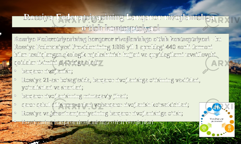 Rossiya Federatsiyasining barqaror rivojlanishga o&#39;tish kontseptsiyasi Rossiya Federatsiyasining barqaror rivojlanishga o&#39;tish kontseptsiyasi - bu Rossiya Federatsiyasi Prezidentining 1996 yil 1 apreldagi 440-sonli farmoni bilan tasdiqlangan ekologik rejalashtirish hujjati va quyidagilarni tavsiflovchi qoidalar tizimini o&#39;z ichiga oladi: • barqaror rivojlanish; • Rossiya 21-asr bo&#39;sag&#39;asida, barqaror rivojlanishga o&#39;tishning vazifalari, yo&#39;nalishlari va shartlari; • barqaror rivojlanishning mintaqaviy jihati; • qaror qabul qilish mezonlari va barqaror rivojlanish ko&#39;rsatkichlari; • Rossiya va jahon hamjamiyatining barqaror rivojlanishiga o&#39;tish; • Rossiyaning barqaror rivojlanishga o&#39;tish bosqichlari. 