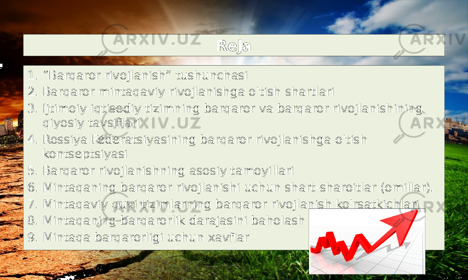 Reja 1. “ Barqaror rivojlanish” tushunchasi 2. Barqaror mintaqaviy rivojlanishga o&#39;tish shartlari 3. Ijtimoiy-iqtisodiy tizimning barqaror va barqaror rivojlanishining qiyosiy tavsiflari 4. Rossiya Federatsiyasining barqaror rivojlanishga o&#39;tish kontseptsiyasi 5. Barqaror rivojlanishning asosiy tamoyillari 6. Mintaqaning barqaror rivojlanishi uchun shart-sharoitlar (omillar). 7. Mintaqaviy quyi tizimlarning barqaror rivojlanish ko&#39;rsatkichlari 8. Mintaqaning barqarorlik darajasini baholash 9. Mintaqa barqarorligi uchun xavflar 