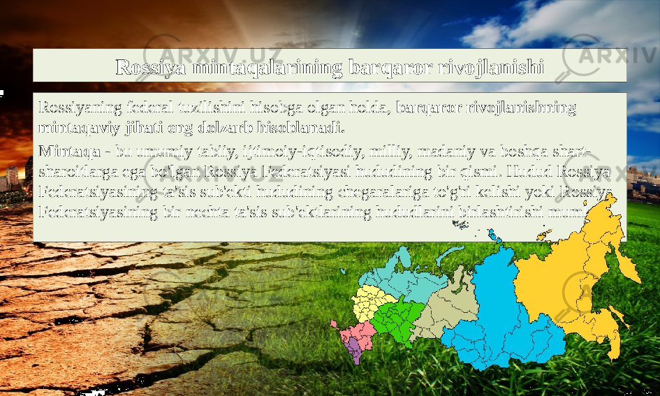 Rossiya mintaqalarining barqaror rivojlanishi Rossiyaning federal tuzilishini hisobga olgan holda, barqaror rivojlanishning mintaqaviy jihati eng dolzarb hisoblanadi. Mintaqa - bu umumiy tabiiy, ijtimoiy-iqtisodiy, milliy, madaniy va boshqa shart- sharoitlarga ega bo&#39;lgan Rossiya Federatsiyasi hududining bir qismi. Hudud Rossiya Federatsiyasining ta&#39;sis sub&#39;ekti hududining chegaralariga to&#39;g&#39;ri kelishi yoki Rossiya Federatsiyasining bir nechta ta&#39;sis sub&#39;ektlarining hududlarini birlashtirishi mumkin. 