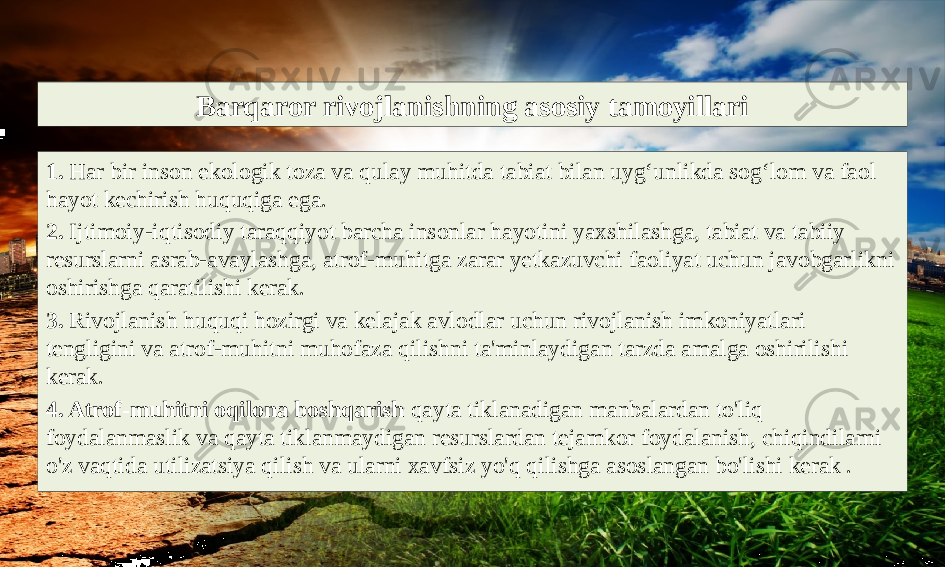 Barqaror rivojlanishning asosiy tamoyillari 1. Har bir inson ekologik toza va qulay muhitda tabiat bilan uyg‘unlikda sog‘lom va faol hayot kechirish huquqiga ega. 2. Ijtimoiy-iqtisodiy taraqqiyot barcha insonlar hayotini yaxshilashga, tabiat va tabiiy resurslarni asrab-avaylashga, atrof-muhitga zarar yetkazuvchi faoliyat uchun javobgarlikni oshirishga qaratilishi kerak. 3. Rivojlanish huquqi hozirgi va kelajak avlodlar uchun rivojlanish imkoniyatlari tengligini va atrof-muhitni muhofaza qilishni ta&#39;minlaydigan tarzda amalga oshirilishi kerak. 4. Atrof-muhitni oqilona boshqarish qayta tiklanadigan manbalardan to&#39;liq foydalanmaslik va qayta tiklanmaydigan resurslardan tejamkor foydalanish, chiqindilarni o&#39;z vaqtida utilizatsiya qilish va ularni xavfsiz yo&#39;q qilishga asoslangan bo&#39;lishi kerak . 