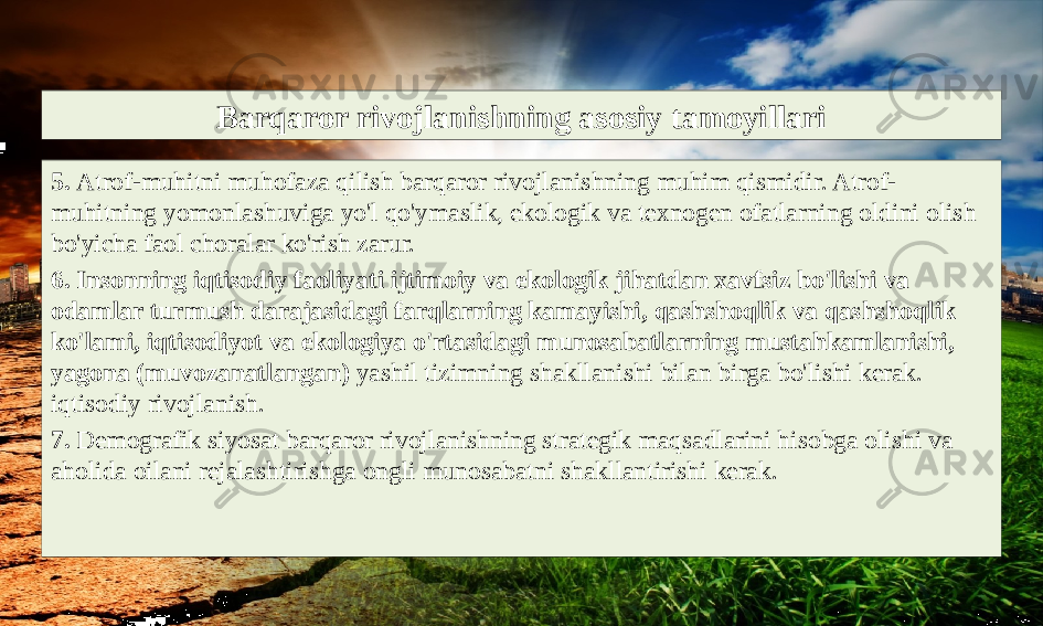 Barqaror rivojlanishning asosiy tamoyillari 5. Atrof-muhitni muhofaza qilish barqaror rivojlanishning muhim qismidir. Atrof- muhitning yomonlashuviga yo&#39;l qo&#39;ymaslik, ekologik va texnogen ofatlarning oldini olish bo&#39;yicha faol choralar ko&#39;rish zarur. 6. Insonning iqtisodiy faoliyati ijtimoiy va ekologik jihatdan xavfsiz bo&#39;lishi va odamlar turmush darajasidagi farqlarning kamayishi, qashshoqlik va qashshoqlik ko&#39;lami, iqtisodiyot va ekologiya o&#39;rtasidagi munosabatlarning mustahkamlanishi, yagona (muvozanatlangan) yashil tizimning shakllanishi bilan birga bo&#39;lishi kerak. iqtisodiy rivojlanish. 7. Demografik siyosat barqaror rivojlanishning strategik maqsadlarini hisobga olishi va aholida oilani rejalashtirishga ongli munosabatni shakllantirishi kerak. 