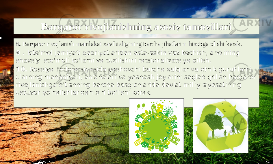 Barqaror rivojlanishning asosiy tamoyillari 8. Barqaror rivojlanish mamlakat xavfsizligining barcha jihatlarini hisobga olishi kerak. 9 . Iste&#39;mol jamiyati qadriyatlaridan asta-sekin voz kechish, aholining shaxsiy iste&#39;moli ko&#39;lami va tuzilishini ratsionalizatsiya qilish. 10. Rossiya Federatsiyasida yashovchi barcha xalqlar va etnik guruhlarni, ularning madaniyati, an&#39;analari va yashash joylarini saqlab qolish barqaror rivojlanishga o&#39;tishning barcha bosqichlarida davlat milliy siyosatining ustuvor yo&#39;nalishlaridan biri bo&#39;lishi kerak. 