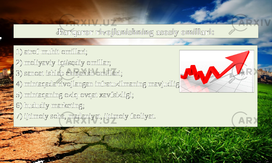 Barqaror rivojlanishning asosiy omillari: 1) atrof-muhit omillari; 2) moliyaviy-iqtisodiy omillar; 3) sanoat ishlab chiqarish omillari; 4) mintaqada rivojlangan infratuzilmaning mavjudligi; 5) mintaqaning oziq-ovqat xavfsizligi; 6) hududiy marketing; 7) ijtimoiy soha, madaniyat, ijtimoiy faoliyat. 