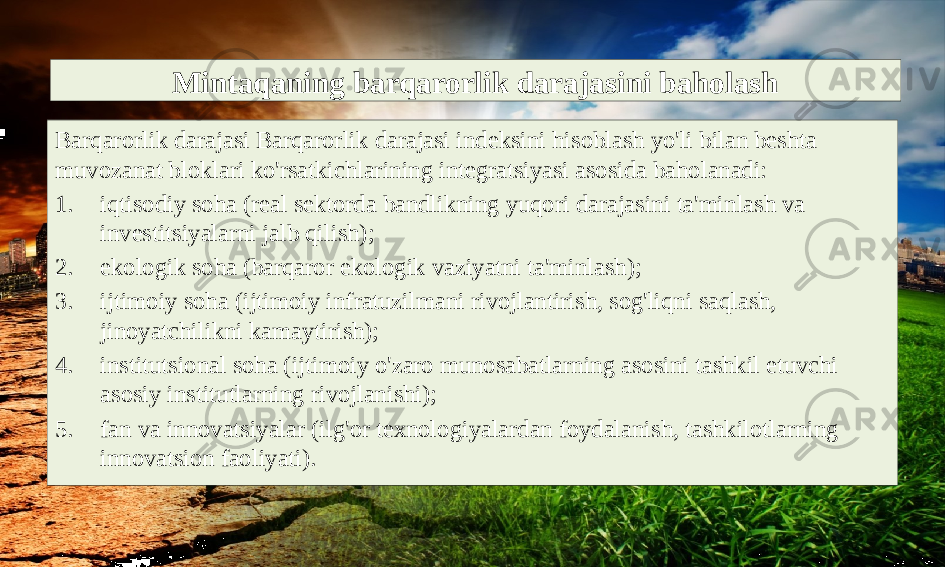 Mintaqaning barqarorlik darajasini baholash Barqarorlik darajasi Barqarorlik darajasi indeksini hisoblash yo&#39;li bilan beshta muvozanat bloklari ko&#39;rsatkichlarining integratsiyasi asosida baholanadi: 1. iqtisodiy soha (real sektorda bandlikning yuqori darajasini ta&#39;minlash va investitsiyalarni jalb qilish); 2. ekologik soha (barqaror ekologik vaziyatni ta&#39;minlash); 3. ijtimoiy soha (ijtimoiy infratuzilmani rivojlantirish, sog&#39;liqni saqlash, jinoyatchilikni kamaytirish); 4. institutsional soha (ijtimoiy o&#39;zaro munosabatlarning asosini tashkil etuvchi asosiy institutlarning rivojlanishi); 5. fan va innovatsiyalar (ilg&#39;or texnologiyalardan foydalanish, tashkilotlarning innovatsion faoliyati). 