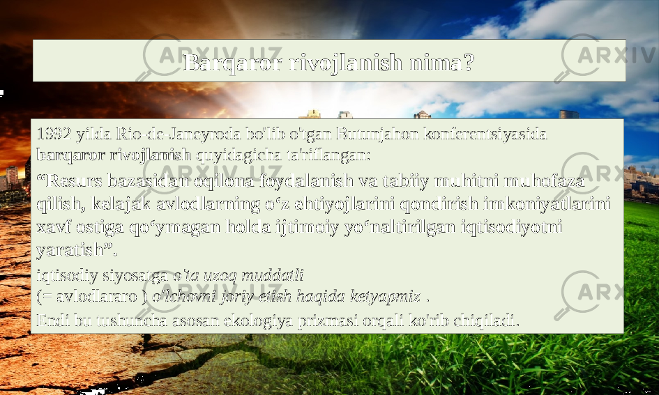 Barqaror rivojlanish nima? 1992 yilda Rio-de-Janeyroda bo&#39;lib o&#39;tgan Butunjahon konferentsiyasida barqaror rivojlanish quyidagicha ta&#39;riflangan: “ Resurs bazasidan oqilona foydalanish va tabiiy muhitni muhofaza qilish, kelajak avlodlarning o‘z ehtiyojlarini qondirish imkoniyatlarini xavf ostiga qo‘ymagan holda ijtimoiy yo‘naltirilgan iqtisodiyotni yaratish”. iqtisodiy siyosatga o&#39;ta uzoq muddatli (= avlodlararo ) o&#39;lchovni joriy etish haqida ketyapmiz . Endi bu tushuncha asosan ekologiya prizmasi orqali ko&#39;rib chiqiladi. 