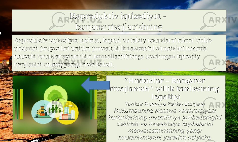 Reproduktiv iqtisodiyot - barqaror rivojlanishning Reproduktiv iqtisodiyot mehnat, kapital va tabiiy resurslarni takror ishlab chiqarish jarayonlari ustidan jamoatchilik nazoratini o&#39;rnatishni nazarda tutuvchi resurslar aylanishini normallashtirishga asoslangan iqtisodiy rivojlanish strategiyasiga mos keladi. “ Hududlar – Barqaror rivojlanish” yillik tanlovining logotipi Tanlov Rossiya Federatsiyasi Hukumatining Rossiya Federatsiyasi hududlarining investitsiya jozibadorligini oshirish va investitsiya loyihalarini moliyalashtirishning yangi mexanizmlarini yaratish bo&#39;yicha ko&#39;rsatmalariga muvofiq 2011 yildan beri har yili o&#39;tkazib kelinmoqda. 