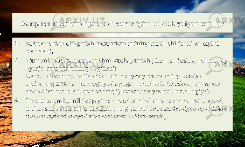 Barqaror rivojlanishga o&#39;tish zarurligini ta&#39;kidlaydigan omillar 1. takror ishlab chiqarish mexanizmlarining buzilishi (aholi va kapital resurslari); 2. Tumanlararo tabaqalanishni kuchaytirish (aholi jon boshiga mintaqaviy byudjet daromadlarining o&#39;zgarishi) Ushbu jarayonning natijalaridan biri moliyaviy resurslarning Rossiya aholisining 20% dan kamrog&#39;i yashaydigan hududlarda (Moskva, neft va gaz qazib olish hududlari, qora va rangli) konsentratsiyasi edi. metallurgiya); 3. Institutsional omil (ko&#39;paytirish masalasini hal qilish o&#39;zining institutsional tuzilmasini yaratishni talab qiladi, uning yadrosi ixtisoslashtirilgan reproduktiv tizimlar sifatida viloyatlar va shaharlar bo&#39;lishi kerak ). 