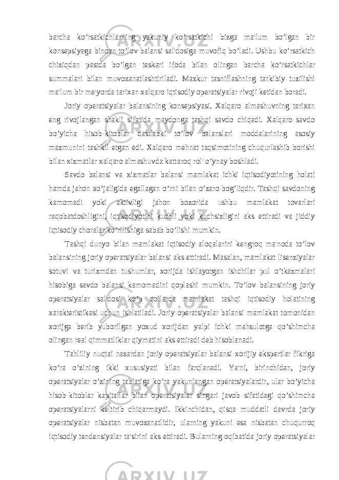 barcha ko’rsatkichlarning yakuniy ko’rsatkichi bizga ma&#39;lum bo’lgan bir konsepsiyaga binoan to’lov balansi sal&#39;dosiga muvofiq bo’ladi. Ushbu ko’rsatkich chiziqdan pastda bo’lgan teskari ifoda bilan olingan barcha ko’rsatkichlar summalari bilan muvozanatlashtiriladi. Mazkur tasniflashning tarkibiy tuzilishi ma&#39;lum bir me&#39;yorda tarixan xalqaro iqtisodiy operatsiyalar rivoji ketidan boradi. Joriy operatsiyalar balansining konsepsiyasi. Xalqaro almashuvning tarixan eng rivojlangan shakli sifatida maydonga tashqi savdo chiqadi. Xalqaro savdo bo’yicha hisob-kitoblar dastlabki to’lov balanslari moddalarining asosiy mazmunini tashkil etgan edi. Xalqaro mehnat taqsimotining chuqurlashib borishi bilan xizmatlar xalqaro almashuvda kattaroq rol&#39; o’ynay boshladi. Savdo balansi va xizmatlar balansi mamlakat ichki iqtisodiyotining holati hamda jahon xo’jaligida egallagan o’rni bilan o’zaro bog’liqdir. Tashqi savdoning kamomadi yoki aktivligi jahon bozorida ushbu mamlakat tovarlari raqobatdoshligini, iqtisodiyotini kuchli yoki kuchsizligini aks ettiradi va jiddiy iqtisodiy choralar ko’rilishiga sabab bo’lishi mumkin. Tashqi dunyo bilan mamlakat iqtisodiy aloqalarini kengroq ma&#39;noda to’lov balansining joriy operatsiyalar balansi aks ettiradi. Masalan, mamlakat lisenziyalar sotuvi va turizmdan tushumlar, xorijda ishlayotgan ishchilar pul o’tkazmalari hisobiga savdo balansi kamomadini qoplashi mumkin. To’lov balansining joriy operatsiyalar sal&#39;dosi ko’p qollarda mamlakat tashqi iqtisodiy holatining xarakteristikasi uchun ishlatiladi. Joriy operatsiyalar balansi mamlakat tomonidan xorijga berib yuborilgan yoxud xorijdan yalpi ichki mahsulotga qo’shimcha olingan real qimmatliklar qiymatini aks ettiradi deb hisoblanadi. Tahliliy nuqtai nazardan joriy operatsiyalar balansi xorijiy ekspertlar fikriga ko’ra o’zining ikki xususiyati bilan farqlanadi. Ya&#39;ni, birinchidan, joriy operatsiyalar o’zining tabiatiga ko’ra yakunlangan operatsiyalardir, ular bo’yicha hisob-kitoblar kapitallar bilan operatsiyalar singari javob sifatidagi qo’shimcha operatsiyalarni keltirib chiqarmaydi. Ikkinchidan, qisqa muddatli davrda joriy operatsiyalar nisbatan muvozanatlidir, ularning yakuni esa nisbatan chuqurroq iqtisodiy tendensiyalar ta&#39;sirini aks ettiradi. Bularning oqibatida joriy operatsiyalar 