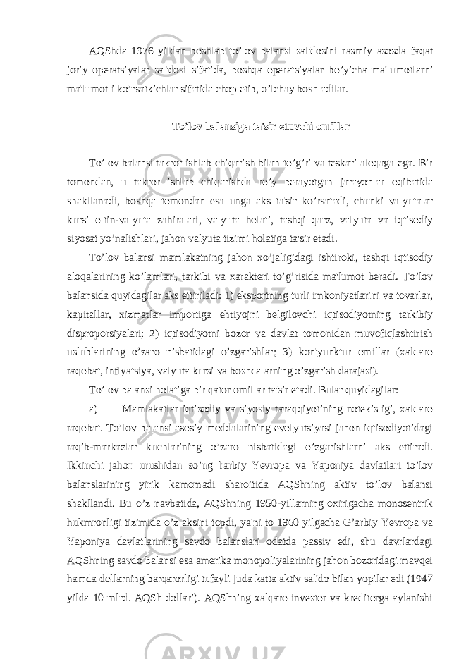 AQShda 1976 yildan boshlab to’lov balansi sal&#39;dosini rasmiy asosda faqat joriy operatsiyalar sal&#39;dosi sifatida, boshqa operatsiyalar bo’yicha ma&#39;lumotlarni ma&#39;lumotli ko’rsatkichlar sifatida chop etib, o’lchay boshladilar. To’lov balansiga ta&#39;sir etuvchi omillar To’lov balansi takror ishlab chiqarish bilan to’g’ri va teskari aloqaga ega. Bir tomondan, u takror ishlab chiqarishda ro’y berayotgan jarayonlar oqibatida shakllanadi, boshqa tomondan esa unga aks ta&#39;sir ko’rsatadi, chunki valyutalar kursi oltin-valyuta zahiralari, valyuta holati, tashqi qarz, valyuta va iqtisodiy siyosat yo’nalishlari, jahon valyuta tizimi holatiga ta&#39;sir etadi. To’lov balansi mamlakatning jahon xo’jaligidagi ishtiroki, tashqi iqtisodiy aloqalarining ko’lamlari, tarkibi va xarakteri to’g’risida ma&#39;lumot beradi. To’lov balansida quyidagilar aks ettiriladi: 1) eksportning turli imkoniyatlarini va tovarlar, kapitallar, xizmatlar importiga ehtiyojni belgilovchi iqtisodiyotning tarkibiy disproporsiyalari; 2) iqtisodiyotni bozor va davlat tomonidan muvofiqlashtirish uslublarining o’zaro nisbatidagi o’zgarishlar; 3) kon&#39;yunktur omillar (xalqaro raqobat, inflyatsiya, valyuta kursi va boshqalarning o’zgarish darajasi). To’lov balansi holatiga bir qator omillar ta&#39;sir etadi. Bular quyidagilar: a) Mamlakatlar iqtisodiy va siyosiy taraqqiyotining notekisligi, xalqaro raqobat. To’lov balansi asosiy moddalarining evolyutsiyasi jahon iqtisodiyotidagi raqib-markazlar kuchlarining o’zaro nisbatidagi o’zgarishlarni aks ettiradi. Ikkinchi jahon urushidan so’ng harbiy Yevropa va Yaponiya davlatlari to’lov balanslarining yirik kamomadi sharoitida AQShning aktiv to’lov balansi shakllandi. Bu o’z navbatida, AQShning 1950-yillarning oxirigacha monosentrik hukmronligi tizimida o’z aksini topdi, ya&#39;ni to 1960 yilgacha G’arbiy Yevropa va Yaponiya davlatlarining savdo balanslari odatda passiv edi, shu davrlardagi AQShning savdo balansi esa amerika monopoliyalarining jahon bozoridagi mavqei hamda dollarning barqarorligi tufayli juda katta aktiv sal&#39;do bilan yopilar edi (1947 yilda 10 mlrd. AQSh dollari). AQShning xalqaro investor va kreditorga aylanishi 