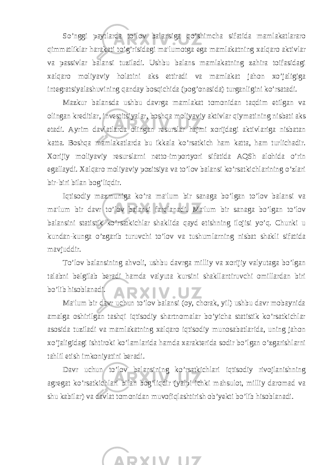 So’nggi paytlarda to’lov balansiga qo’shimcha sifatida mamlakatlararo qimmatliklar harakati to’g’risidagi ma&#39;lumotga ega mamlakatning xalqaro aktivlar va passivlar balansi tuziladi. Ushbu balans mamlakatning zahira toifasidagi xalqaro moliyaviy holatini aks ettiradi va mamlakat jahon xo’jaligiga integratsiyalashuvining qanday bosqichida (pog’onasida) turganligini ko’rsatadi. Mazkur balansda ushbu davrga mamlakat tomonidan taqdim etilgan va olingan kreditlar, investitsiyalar, boshqa moliyaviy aktivlar qiymatining nisbati aks etadi. Ayrim davlatlarda olingan resurslar hajmi xorijdagi aktivlariga nisbatan katta. Boshqa mamlakatlarda bu ikkala ko’rsatkich ham katta, ham turlichadir. Xorijiy moliyaviy resurslarni netto-importyori sifatida AQSh alohida o’rin egallaydi. Xalqaro moliyaviy pozitsiya va to’lov balansi ko’rsatkichlarining o’zlari bir-biri bilan bog’liqdir. Iqtisodiy mazmuniga ko’ra ma&#39;lum bir sanaga bo’lgan to’lov balansi va ma&#39;lum bir davr to’lov balansi farqlanadi. Ma&#39;lum bir sanaga bo’lgan to’lov balansini statistik ko’rsatkichlar shaklida qayd etishning ilojisi yo’q. Chunki u kundan-kunga o’zgarib turuvchi to’lov va tushumlarning nisbat shakli sifatida mavjuddir. To’lov balansining ahvoli, ushbu davrga milliy va xorijiy valyutaga bo’lgan talabni belgilab beradi hamda valyuta kursini shakllantiruvchi omillardan biri bo’lib hisoblanadi. Ma&#39;lum bir davr uchun to’lov balansi (oy, chorak, yil) ushbu davr mobaynida amalga oshirilgan tashqi iqtisodiy shartnomalar bo’yicha statistik ko’rsatkichlar asosida tuziladi va mamlakatning xalqaro iqtisodiy munosabatlarida, uning jahon xo’jaligidagi ishtiroki ko’lamlarida hamda xarakterida sodir bo’lgan o’zgarishlarni tahlil etish imkoniyatini beradi. Davr uchun to’lov balansining ko’rsatkichlari iqtisodiy rivojlanishning agregat ko’rsatkichlari bilan bog’liqdir (yalpi ichki mahsulot, milliy daromad va shu kabilar) va davlat tomonidan muvofiqlashtirish ob’yekti bo’lib hisoblanadi. 