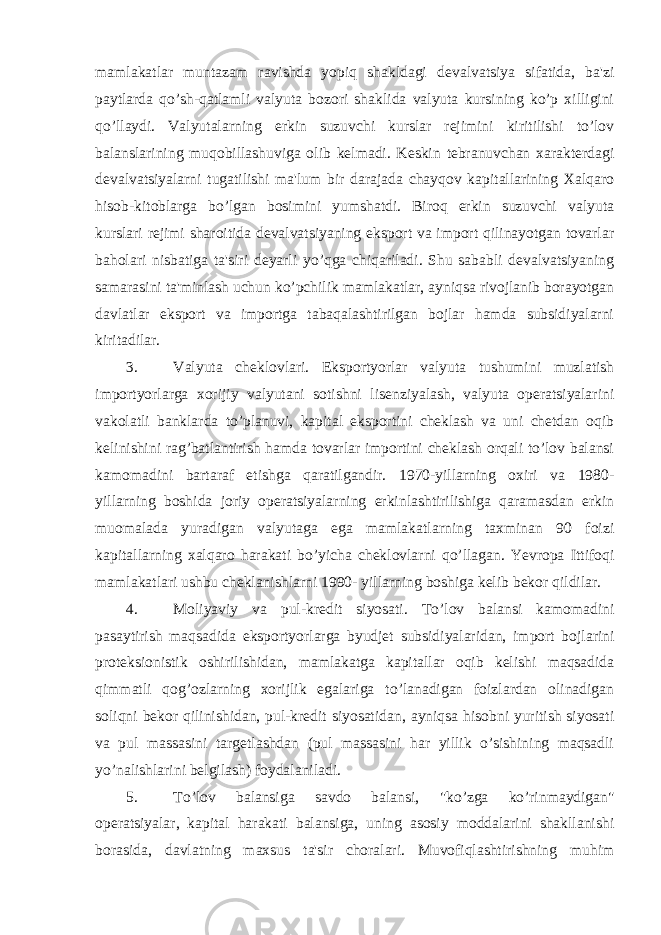 mamlakatlar muntazam ravishda yopiq shakldagi devalvatsiya sifatida, ba&#39;zi paytlarda qo’sh-qatlamli valyuta bozori shaklida valyuta kursining ko’p xilligini qo’llaydi. Valyutalarning erkin suzuvchi kurslar rejimini kiritilishi to’lov balanslarining muqobillashuviga olib kelmadi. Keskin tebranuvchan xarakterdagi devalvatsiyalarni tugatilishi ma&#39;lum bir darajada chayqov kapitallarining Xalqaro hisob-kitoblarga bo’lgan bosimini yumshatdi. Biroq erkin suzuvchi valyuta kurslari rejimi sharoitida devalvatsiyaning eksport va import qilinayotgan tovarlar baholari nisbatiga ta&#39;siri deyarli yo’qga chiqariladi. Shu sababli devalvatsiyaning samarasini ta&#39;minlash uchun ko’pchilik mamlakatlar, ayniqsa rivojlanib borayotgan davlatlar eksport va importga tabaqalashtirilgan bojlar hamda subsidiyalarni kiritadilar. 3. Valyuta cheklovlari. Eksportyorlar valyuta tushumini muzlatish importyorlarga xorijiy valyutani sotishni lisenziyalash, valyuta operatsiyalarini vakolatli banklarda to’planuvi, kapital eksportini cheklash va uni chetdan oqib kelinishini rag’batlantirish hamda tovarlar importini cheklash orqali to’lov balansi kamomadini bartaraf etishga qaratilgandir. 1970-yillarning oxiri va 1980- yillarning boshida joriy operatsiyalarning erkinlashtirilishiga qaramasdan erkin muomalada yuradigan valyutaga ega mamlakatlarning taxminan 90 foizi kapitallarning xalqaro harakati bo’yicha cheklovlarni qo’llagan. Yevropa Ittifoqi mamlakatlari ushbu cheklanishlarni 1990- yillarning boshiga kelib bekor qildilar. 4. Moliyaviy va pul-kredit siyosati. To’lov balansi kamomadini pasaytirish maqsadida eksportyorlarga byudjet subsidiyalaridan, import bojlarini proteksionistik oshirilishidan, mamlakatga kapitallar oqib kelishi maqsadida qimmatli qog’ozlarning xorijlik egalariga to’lanadigan foizlardan olinadigan soliqni bekor qilinishidan, pul-kredit siyosatidan, ayniqsa hisobni yuritish siyosati va pul massasini targetlashdan (pul massasini har yillik o’sishining maqsadli yo’nalishlarini belgilash) foydalaniladi. 5. To’lov balansiga savdo balansi, &#34;ko’zga ko’rinmaydigan&#34; operatsiyalar, kapital harakati balansiga, uning asosiy moddalarini shakllanishi borasida, davlatning maxsus ta&#39;sir choralari. Muvofiqlashtirishning muhim 