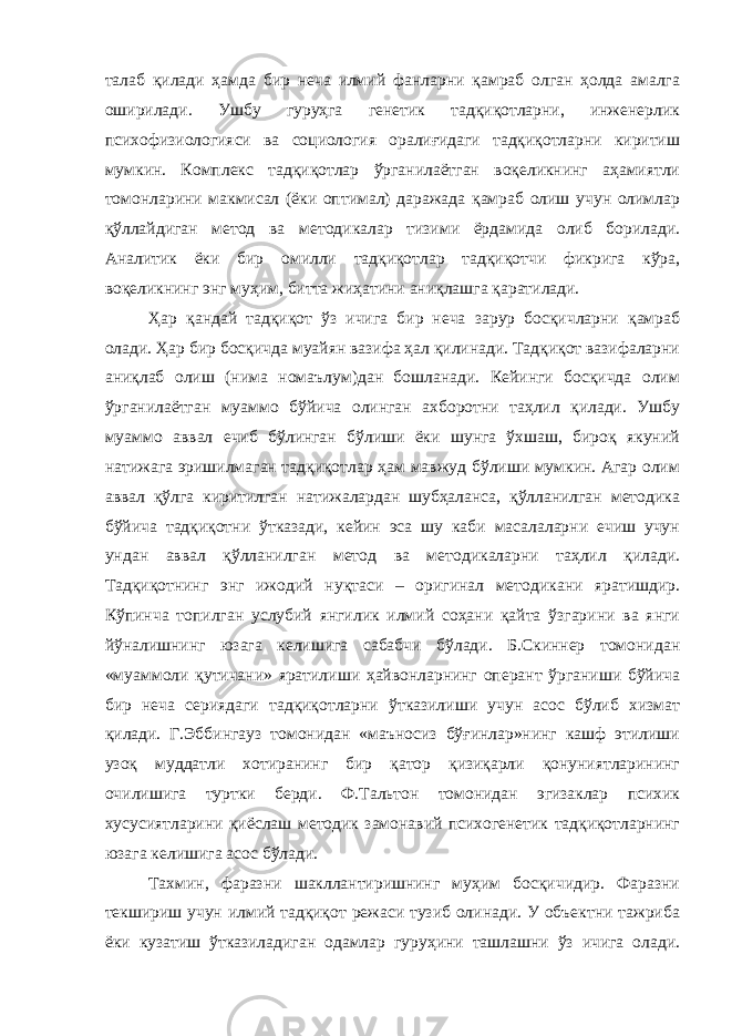 талаб қилади ҳамда бир неча илмий фанларни қамраб олган ҳолда амалга оширилади. Ушбу гуруҳга генетик тадқиқотларни, инженерлик психофизиологияси ва социология оралиғидаги тадқиқотларни киритиш мумкин. Комплекс тадқиқотлар ўрганилаётган воқеликнинг аҳамиятли томонларини макмисал (ёки оптимал) даражада қамраб олиш учун олимлар қўллайдиган метод ва методикалар тизими ёрдамида олиб борилади. Аналитик ёки бир омилли тадқиқотлар тадқиқотчи фикрига кўра, воқеликнинг энг муҳим, битта жиҳатини аниқлашга қаратилади. Ҳар қандай тадқиқот ўз ичига бир неча зарур босқичларни қамраб олади. Ҳар бир босқичда муайян вазифа ҳал қилинади. Тадқиқот вазифаларни аниқлаб олиш (нима номаълум)дан бошланади. Кейинги босқичда олим ўрганилаётган муаммо бўйича олинган ахборотни таҳлил қилади. Ушбу муаммо аввал ечиб бўлинган бўлиши ёки шунга ўхшаш, бироқ якуний натижага эришилмаган тадқиқотлар ҳам мавжуд бўлиши мумкин. Агар олим аввал қўлга киритилган натижалардан шубҳаланса, қўлланилган методика бўйича тадқиқотни ўтказади, кейин эса шу каби масалаларни ечиш учун ундан аввал қўлланилган метод ва методикаларни таҳлил қилади. Тадқиқотнинг энг ижодий нуқтаси – оригинал методикани яратишдир. Кўпинча топилган услубий янгилик илмий соҳани қайта ўзгарини ва янги йўналишнинг юзага келишига сабабчи бўлади. Б.Скиннер томонидан «муаммоли қутичани» яратилиши ҳайвонларнинг оперант ўрганиши бўйича бир неча сериядаги тадқиқотларни ўтказилиши учун асос бўлиб хизмат қилади. Г.Эббингауз томонидан «маъносиз бўғинлар»нинг кашф этилиши узоқ муддатли хотиранинг бир қатор қизиқарли қонуниятларининг очилишига туртки берди. Ф.Тальтон томонидан эгизаклар психик хусусиятларини қиёслаш методик замонавий психогенетик тадқиқотларнинг юзага келишига асос бўлади. Тахмин, фаразни шакллантиришнинг муҳим босқичидир. Фаразни текшириш учун илмий тадқиқот режаси тузиб олинади. У объектни тажриба ёки кузатиш ўтказиладиган одамлар гуруҳини ташлашни ўз ичига олади. 