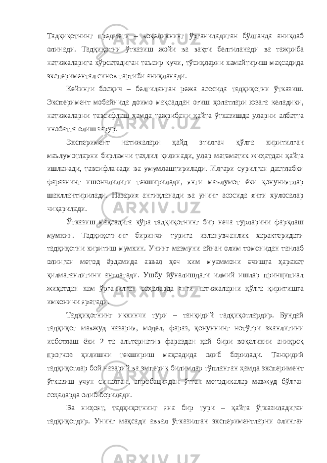 Тадқиқотнинг предмети – воқеликнинг ўрганиладиган бўлганда аниқлаб олинади. Тадқиқотни ўтказиш жойи ва вақти белгиланади ва тажриба натижаларига кўрсатадиган таъсир кучи, тўсиқларни камайтириш мақсадида экспериментал синов тартиби аниқланади. Кейинги босқич – белгиланган режа асосида тадқиқотни ўтказиш. Эксперимент мобайнида доимо мақсаддан оғиш ҳолатлари юзага келадики, натижаларни тавсифлаш ҳамда тажрибани қайта ўтказишда уларни албатта инобатга олиш зарур. Эксперимент натижалари қайд этилгач қўлга киритилган маълумотларни бирламчи таҳлил қилинади, улар математик жиҳатдан қайта ишланади, тавсифланади ва умумлаштирилади. Илгари сурилган дастлабки фаразнинг ишончлилиги текширилади, янги маълумот ёки қонуниятлар шакллантирилади. Назария ангиқланади ва унинг асосида янги хулосалар чиқарилади. Ўтказиш мақсадига кўра тадқиқотнинг бир неча турларини фарқлаш мумкин. Тадқиқотнинг биринчи турига изланувчанлик характеридаги тадқиқотни киритиш мумкин. Унинг мазмуни айнан олим томонидан танлаб олинган метод ёрдамида аввал ҳеч ким муаммони ечишга ҳаракат қилмаганлигини англатади. Ушбу йўналишдаги илмий ишлар принципиал жиҳатдан кам ўрганилган соҳаларда янги натижаларни қўлга қиритишга имконини яратади. Тадқиқотнинг иккинчи тури – танқидий тадқиқотлардир. Бундай тадқиқот мавжуд назария, модел, фараз, қонуннинг нотўгри эканлигини исботлаш ёки 2 та альтернатив фараздан қай бири воқеликни аниқроқ прогноз қилишни текшириш мақсадида олиб борилади. Танқидий тадқиқотлар бой назарий ва эмперик билимлар тўпланган ҳамда эксперимент ўтказиш учун синалган, апробациядан ўтган методикалар мавжуд бўлган соҳаларда олиб борилади. Ва ниҳоят, тадқиқотнинг яна бир тури – қайта ўтказиладиган тадқиқотдир. Унинг мақсади аввал ўтказилган экспериментларни олинган 