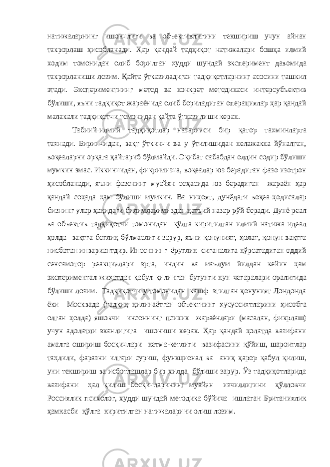 натижаларнинг ишончлиги ва объективлигини текшириш учун айнан такрорлаш ҳисобланади. Ҳар қандай тадқиқот натижалари бошқа илмий ходим томонидан олиб борилган худди шундай эксперимент давомида такрорланиши лозим. Қайта ўтказиладиган тадқиқотларнинг асосини ташкил этади. Экспериментнинг метод ва конкрет методикаси интерсубъектив бўлиши, яъни тадқиқот жараёнида олиб бориладиган операциялар ҳар қандай малакали тадқиқотчи томонидан қайта ўтказилиши керак. Табиий-илмий тадқиқотлар назарияси бир қатор тахминларга таянади. Биринчидан, вақт ўткинчи ва у ўтилишидан келажакка йўналган, воқеаларни орқага қайтариб бўлмайди. Оқибат сабабдан олдин содир бўлиши мумкин эмас. Иккинчидан, фикримизча, воқеалар юз берадиган фазо изотрон ҳисобланади, яъни фазонинг муайян соҳасида юз берадиган жараён ҳар қандай соҳада ҳам бўлиши мумкин. Ва ниҳоят, дунёдаги воқеа-ҳодисалар бизнинг улар ҳақидаги билимларимиздан қатъий назар рўй беради. Дунё реал ва объектив тадқиқотчи томонидан қўлга киритилган илмий натижа идеал ҳолда вақтга боғлиқ бўлмаслиги зарур, яъни қонуният, ҳолат, қонун вақтга нисбатан инвариантдир. Инсоннинг ёруғлик сиганалига кўрсатадиган оддий сенсамотор реакциялари эрта, индин ва маълум йилдан кейин ҳам экспериментал жиҳатдан қабул қилинган бугунги кун чегаралари оралиғида бўлиши лозим. Тадқиқотчи у томонидан кашф этилган қонуният Лондонда ёки Москвада (тадқиқ қилинаётган объектнинг хусуссиятларини ҳисобга олган ҳолда) яшовчи инсоннинг психик жараёнлари (масалан, фикрлаш) учун адолатли эканлигига ишониши керак. Ҳар қандай ҳолатда вазифани амалга ошириш босқичлари кетма-кетлиги вазифасини қўйиш, шароитлар таҳлили, фаразни илгари суриш, функционал ва аниқ қарор қабул қилиш, уни текшириш ва исботлашлар бир хилда бўлиши зарур. Ўз тадқиқотларида вазифани ҳал қилиш босқичларининг муайян изчиллигини қўлловчи Россиялик психолог, худди шундай методика бўйича ишлаган Британиялик ҳамкасби қўлга киритилган натижаларини олиш лозим. 