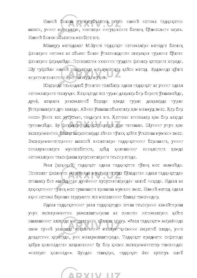 Илмий билиш интерсубъектив, яъни илмий натижа тадқиқотчи шахси, унинг мотивлари, ниятлари интуциясига боғлиқ бўлмаслиги керак. Илмий билим объектив манбага эга. Машҳур методолог М.Бунге тадқиқот натижалари методга боғлиқ фанларни натижа ва объект билан ўтказиладиган операция турлича бўлган фанларни фарқлайди. Психология иккинчи турдаги фанлар қаторига киради. Шу туфайли илмий нашрларда маълумотлар қайси метод ёрдамида қўлга киритилганлигини ёритиш жуда муҳим. Юқорида таъкидлаб ўтилган талаблар идеал тадқиқот ва унинг идеал натижаларига таалуқли. Хақиқатда эса турли даврлар бир-бирига ўхшамайди, дунё, воқелик ривожланиб боради ҳамда турли даврларда турли ўзгаришларга дуч келади. Айнан ўхшаш объектлар ҳам мавжуд эмас. Ҳар бир инсон ўзига хос хусусият, тақдирга эга. Ҳаттоки эгизаклар ҳам бир вақтда туғилмайди. Бу фикрлар тадқиқотчиларга ҳам тегишли. Шунинг учун ҳам экспериментни бошқа шароитларда айнан тўлиқ қайта ўтказиш мумкин эмас. Экспериментаторнинг шахсий хислатлари тадқиқотнинг боришига, унинг синалувчиларга муносабатига, қайд қилишнинг аниқлигига ҳамда натижаларни тавсифлаш хусусиятларига таъсир этади. Реал (ҳақиқий) тадқиқот идеал тадқиқотга тўлиқ мос келмайди. Психолог фаолияти жараёнида муқарар тарзда бўладиган идеал тадқиқотдан оғишлар биз яшайдиган дунёнинг хусусиятларидан келиб чиқади. Идеал ва ҳақиқатнинг тўлиқ мос тушишига эришиш мумкин эмас. Илмий метод идеал яқин натижа бериши зарурлиги эса масаланинг бошқа томонидир. Идеал тадқиқотнинг реал тадқиқотдан оғиш таъсирини камайтириш учун экспериментни режалаштьириш ва оилнган натижаларни қайта ишлашнинг алоҳида методларини қўллаш зарур. «Реал тадқиқот» жараёнида олим суний равишда воқеликнинг маълум қисмини ажратиб олади, унга диққатини қаратади, уни мавҳумлаштиради. Тадқиқот предмети сифатида қабул қилинадиган воқеликнинг бу бир қисми экспериментатор томонидан «назорат қилинади». Бундан ташқари, тадқиқот ёки кузатув олиб 