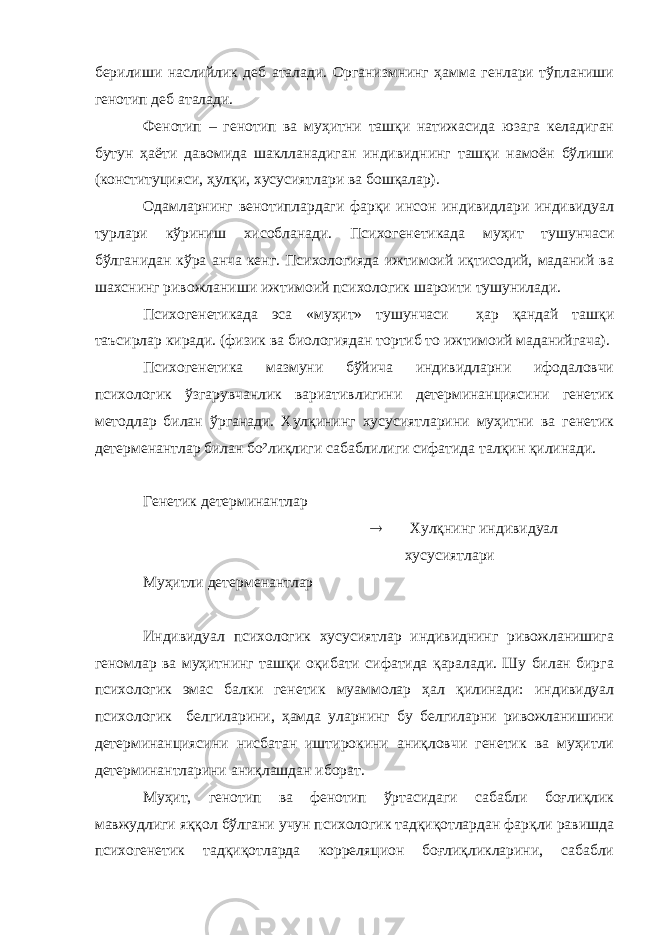 берилиши наслийлик деб аталади. Организмнинг ҳамма генлари тўпланиши генотип деб аталади. Фенотип – генотип ва муҳитни ташқи натижасида юзага келадиган бутун ҳаёти давомида шаклланадиган индивиднинг ташқи намоён бўлиши (конституцияси, ҳулқи, хусусиятлари ва бошқалар). Одамларнинг венотиплардаги фарқи инсон индивидлари индивидуал турлари кўриниш хисобланади. Психогенетикада муҳит тушунчаси бўлганидан кўра анча кенг. Психологияда ижтимоий иқтисодий, маданий ва шахснинг ривожланиши ижтимоий психологик шароити тушунилади. Психогенетикада эса «муҳит» тушунчаси ҳар қандай ташқи таъсирлар киради. (физик ва биологиядан тортиб то ижтимоий маданийгача). Психогенетика мазмуни бўйича индивидларни ифодаловчи психологик ўзгарувчанлик вариативлигини детерминанциясини генетик методлар билан ўрганади. Хулқининг хусусиятларини муҳитни ва генетик детерменантлар билан бо²лиқлиги сабаблилиги сифатида талқин қилинади. Генетик детерминантлар  Хулқнинг индивидуал хусусиятлари Муҳитли детерменантлар Индивидуал психологик хусусиятлар индивиднинг ривожланишига геномлар ва муҳитнинг ташқи оқибати сифатида қаралади. Шу билан бирга психологик эмас балки генетик муаммолар ҳал қилинади: индивидуал психологик белгиларини, ҳамда уларнинг бу белгиларни ривожланишини детерминанциясини нисбатан иштирокини аниқловчи генетик ва муҳитли детерминантларини аниқлашдан иборат. Муҳит, генотип ва фенотип ўртасидаги сабабли боғлиқлик мавжудлиги яққол бўлгани учун психологик тадқиқотлардан фарқли равишда психогенетик тадқиқотларда корреляцион боғлиқликларини, сабабли 