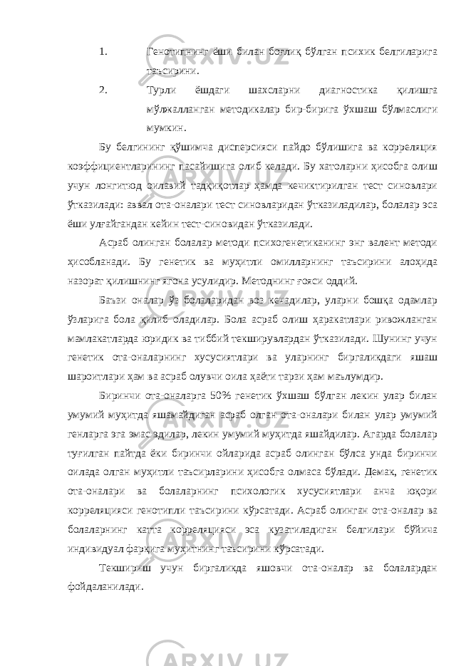 1. Генотипнинг ёши билан боғлиқ бўлган психик белгиларига таъсирини. 2. Турли ёшдаги шахсларни диагностика қилишга мўлжалланган методикалар бир-бирига ўхшаш бўлмаслиги мумкин. Бу белгининг қўшимча дисперсияси пайдо бўлишига ва корреляция коэффициентларининг пасайишига олиб келади. Бу хатоларни ҳисобга олиш учун лонгитюд оилавий тадқиқотлар ҳамда кечиктирилган тест синовлари ўтказилади: аввал ота-оналари тест синовларидан ўтказиладилар, болалар эса ёши улғайгандан кейин тест-синовидан ўтказилади. Асраб олинган болалар методи психогенетиканинг энг валент методи ҳисобланади. Бу генетик ва муҳитли омилларнинг таъсирини алоҳида назорат қилишнинг ягона усулидир. Методнинг ғояси оддий. Баъзи оналар ўз болаларидан воз кечадилар, уларни бошқа одамлар ўзларига бола қилиб оладилар. Бола асраб олиш ҳаракатлари ривожланган мамлакатларда юридик ва тиббий текширувлардан ўтказилади. Шунинг учун генетик ота-оналарнинг хусусиятлари ва уларнинг биргаликдаги яшаш шароитлари ҳам ва асраб олувчи оила ҳаёти тарзи ҳам маълумдир. Биринчи ота-оналарга 50% генетик ўхшаш бўлган лекин улар билан умумий муҳитда яшамайдиган асраб олган ота-оналари билан улар умумий генларга эга эмас эдилар, лекин умумий муҳитда яшайдилар. Агарда болалар туғилган пайтда ёки биринчи ойларида асраб олинган бўлса унда биринчи оилада олган муҳитли таъсирларини ҳисобга олмаса бўлади. Демак, генетик ота-оналари ва болаларнинг психологик хусусиятлари анча юқори корреляцияси генотипли таъсирини кўрсатади. Асраб олинган ота-оналар ва болаларнинг катта корреляцияси эса кузатиладиган белгилари бўйича индивидуал фарқига муҳитнинг таъсирини кўрсатади. Текшириш учун биргаликда яшовчи ота-оналар ва болалардан фойдаланилади. 