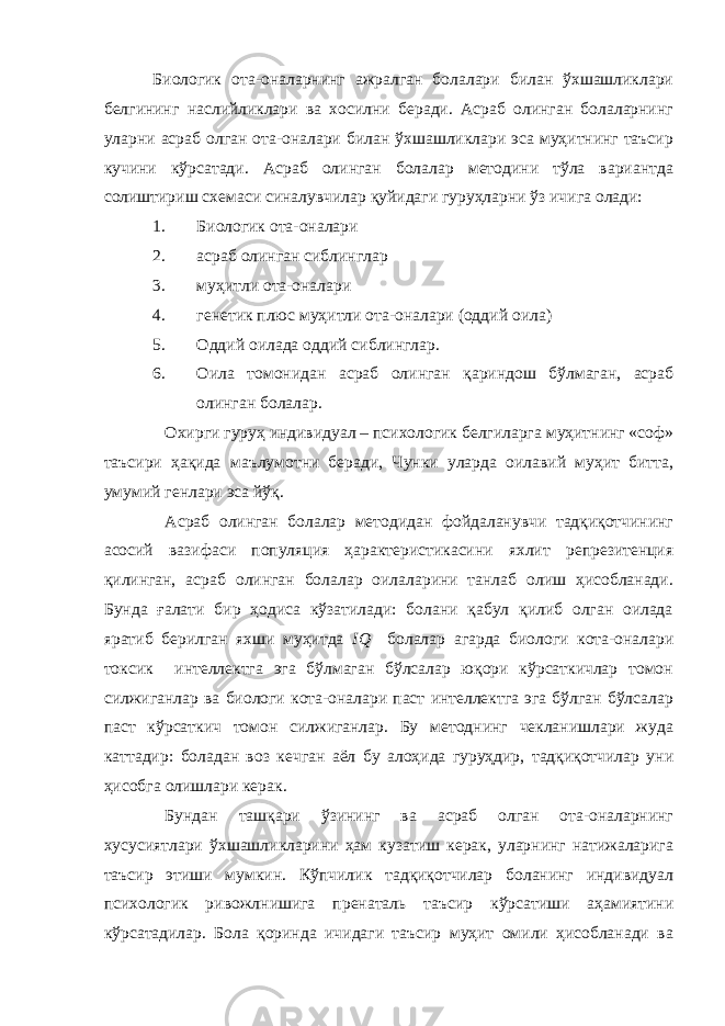 Биологик ота-оналарнинг ажралган болалари билан ўхшашликлари белгининг наслийликлари ва хосилни беради. Асраб олинган болаларнинг уларни асраб олган ота-оналари билан ўхшашликлари эса муҳитнинг таъсир кучини кўрсатади. Асраб олинган болалар методини тўла вариантда солиштириш схемаси синалувчилар қуйидаги гуруҳларни ўз ичига олади: 1. Биологик ота-оналари 2. асраб олинган сиблинглар 3. муҳитли ота-оналари 4. генетик плюс муҳитли ота-оналари (оддий оила) 5. Оддий оилада оддий сиблинглар. 6. Оила томонидан асраб олинган қариндош бўлмаган, асраб олинган болалар. Охирги гуруҳ индивидуал – психологик белгиларга муҳитнинг «соф» таъсири ҳақида маълумотни беради, Чунки уларда оилавий муҳит битта, умумий генлари эса йўқ. Асраб олинган болалар методидан фойдаланувчи тадқиқотчининг асосий вазифаси популяция ҳарактеристикасини яхлит репрезитенция қилинган, асраб олинган болалар оилаларини танлаб олиш ҳисобланади. Бунда ғалати бир ҳодиса кўзатилади: болани қабул қилиб олган оилада яратиб берилган яхши муҳитда IQ болалар агарда биологи кота-оналари токсик интеллектга эга бўлмаган бўлсалар юқори кўрсаткичлар томон силжиганлар ва биологи кота-оналари паст интеллектга эга бўлган бўлсалар паст кўрсаткич томон силжиганлар. Бу методнинг чекланишлари жуда каттадир: боладан воз кечган аёл бу алоҳида гуруҳдир, тадқиқотчилар уни ҳисобга олишлари керак. Бундан ташқари ўзининг ва асраб олган ота-оналарнинг хусусиятлари ўхшашликларини ҳам кузатиш керак, уларнинг натижаларига таъсир этиши мумкин. Кўпчилик тадқиқотчилар боланинг индивидуал психологик ривожлнишига пренаталь таъсир кўрсатиши аҳамиятини кўрсатадилар. Бола қоринда ичидаги таъсир муҳит омили ҳисобланади ва 