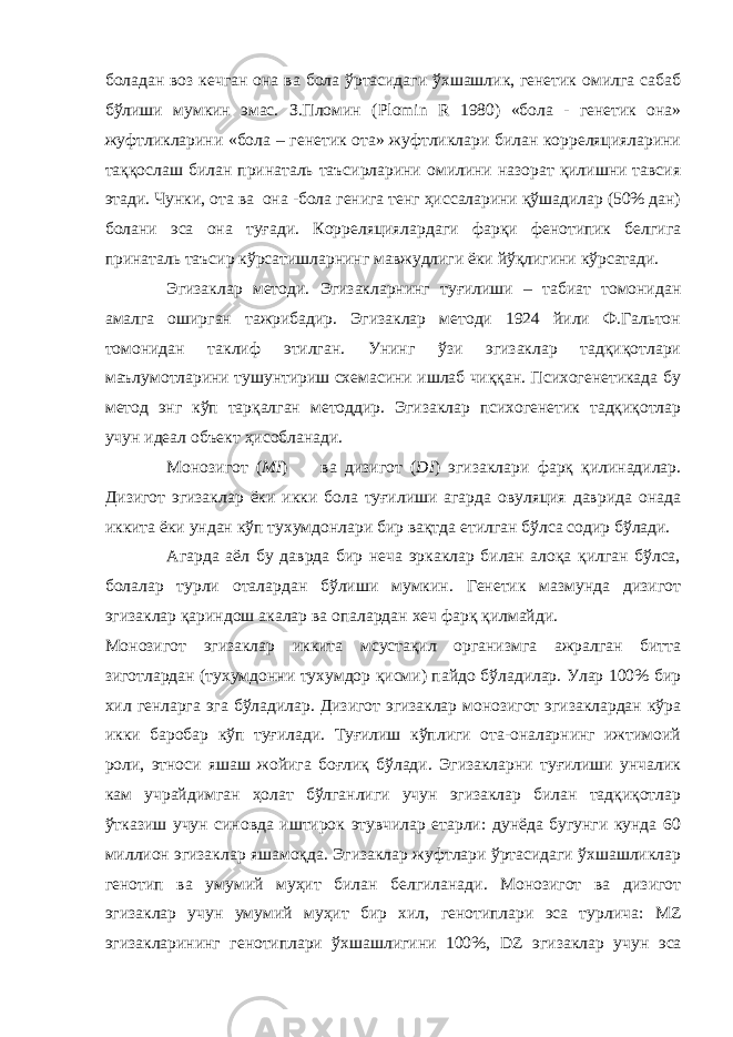 боладан воз кечган она ва бола ўртасидаги ўхшашлик, генетик омилга сабаб бўлиши мумкин эмас. З.Пломин ( Plomin R 1980) «бола - генетик она» жуфтликларини «бола – генетик ота» жуфтликлари билан корреляцияларини таққослаш билан принаталь таъсирларини омилини назорат қилишни тавсия этади. Чунки, ота ва она -бола генига тенг ҳиссаларини қўшадилар (50% дан) болани эса она туғади. Корреляциялардаги фарқи фенотипик белгига принаталь таъсир кўрсатишларнинг мавжудлиги ёки йўқлигини кўрсатади. Эгизаклар методи. Эгизакларнинг туғилиши – табиат томонидан амалга оширган тажрибадир. Эгизаклар методи 1924 йили Ф.Гальтон томонидан таклиф этилган. Унинг ўзи эгизаклар тадқиқотлари маълумотларини тушунтириш схемасини ишлаб чиққан. Психогенетикада бу метод энг кўп тарқалган методдир. Эгизаклар психогенетик тадқиқотлар учун идеал объект ҳисобланади. Монозигот ( MI ) ва дизигот ( DI ) эгизаклари фарқ қилинадилар. Дизигот эгизаклар ёки икки бола туғилиши агарда овуляция даврида онада иккита ёки ундан кўп тухумдонлари бир вақтда етилган бўлса содир бўлади. Агарда аёл бу даврда бир неча эркаклар билан алоқа қилган бўлса, болалар турли оталардан бўлиши мумкин. Генетик мазмунда дизигот эгизаклар қариндош акалар ва опалардан хеч фарқ қилмайди. Монозигот эгизаклар иккита мсустақил организмга ажралган битта зиготлардан (тухумдонни тухумдор қисми) пайдо бўладилар. Улар 100% бир хил генларга эга бўладилар. Дизигот эгизаклар монозигот эгизаклардан кўра икки баробар кўп туғилади. Туғилиш кўплиги ота-оналарнинг ижтимоий роли, этноси яшаш жойига боғлиқ бўлади. Эгизакларни туғилиши унчалик кам учрайдимган ҳолат бўлганлиги учун эгизаклар билан тадқиқотлар ўтказиш учун синовда иштирок этувчилар етарли: дунёда бугунги кунда 60 миллион эгизаклар яшамоқда. Эгизаклар жуфтлари ўртасидаги ўхшашликлар генотип ва умумий муҳит билан белгиланади. Монозигот ва дизигот эгизаклар учун умумий муҳит бир хил, генотиплари эса турлича: MZ эгизакларининг генотиплари ўхшашлигини 100%, DZ эгизаклар учун эса 