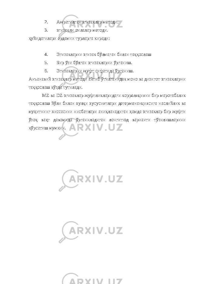 2. Ажратилган эгизаклар методи. 3. эгизакли оилалар методи. қуйидагилари ёрдамчи турларга киради: 4. Эгизакларни эгизак бўлмаган билан таққослаш 5. Бир ўзи бўлган эгизакларни ўрганиш. 6. Эгизакларни жуфт сифатида ўрганиш. Анъанавий эгизаклар методи айтиб ўтилганидек моно ва дизигот эгизакларни таққослаш кўзда тутилади. MZ ва DZ эгизаклар жуфтликларидаги корреляцияни бир маротабалик таққослаш йўли билан хулқи хусусиятлари детерменанциясига наслийлик ва муҳитнинг хиссасини нисбатлари аниқланадиган ҳамда эгизаклар бир жуфти ўзоқ вақт давомида ўрганиладиган лонгитюд варианти тўзилишларини кўрсатиш мумкин. 