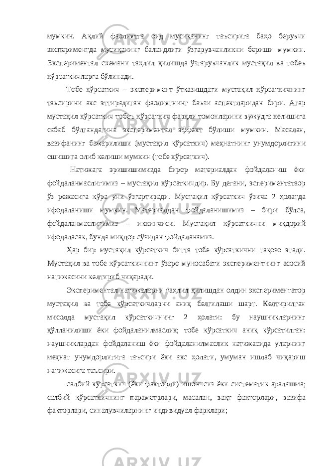 мумкин. Ақлий фаолиятга оид мусиқанинг таъсирига баҳо берувчи экспериментда мусиқанинг баландлиги ўзгарувчанликни бериши мумкин. Экспериментал схемани таҳлил қилишда ўзгарувчанлик мустақил ва тобеъ кўрсаткичларга бўлинади. Тобе кўрсаткич – эксперимент ўтказишдаги мустақил кўрсаткичнинг таъсирини акс эттирадиган фаолиятнинг баъзи аспектларидан бири. Агар мустақил кўрсаткич тобеъ кўрсаткич фарқли томонларини вужудга келишига сабаб бўлгандагина экспериментал эффект бўлиши мумкин. Масалан, вазифанинг бажарилиши (мустақил кўрсаткич) меҳнатнинг унумдорлигини ошишига олиб келиши мумкин (тобе кўрсаткич). Натижага эришишимизда бирор материалдан фойдаланиш ёки фойдаланмаслигимиз – мустақил кўрсаткичдир. Бу дегани, эспериментатаор ўз режасига кўра уни ўзгартиради. Мустақил кўрсаткич ўзича 2 ҳолатда ифодаланиши мумкин. Материалдан фойдаланишимиз – бири бўлса, фойдаланмаслигимиз – иккинчиси. Мустақил кўрсаткични миқдорий ифодаласак, бунда миқдор сўзидан фойдаланамиз. Ҳар бир мустақил кўрсаткич битта тобе кўрсаткични тақозо этади. Мустақил ва тобе кўрсаткичнинг ўзаро муносабати экспериментнинг асосий натижасини келтириб чиқаради. Экспериментал натижаларни таҳлил қилишдан олдин экспериментатор мустақил ва тобе кўрсаткичларни аниқ белгилаши шарт. Келтирилган мисолда мустақил кўрсаткичнинг 2 ҳолати: бу наушникларнинг қўлланилиши ёки фойдаланилмаслик; тобе кўрсаткич аниқ кўрсатилган: наушниклардан фойдаланиш ёки фойдаланилмаслик натижасида уларнинг меҳнат унумдорлигига таъсири ёки акс ҳолати, умуман ишлаб чиқариш натижасига таъсири. салбий кўрсаткич (ёки факторли) ишончсиз ёки систематик аралашма; салбий кўрсаткичнинг параметрлари, масалан, вақт факторлари, вазифа факторлари, синалувчиларнинг индивидуал фарклари; 