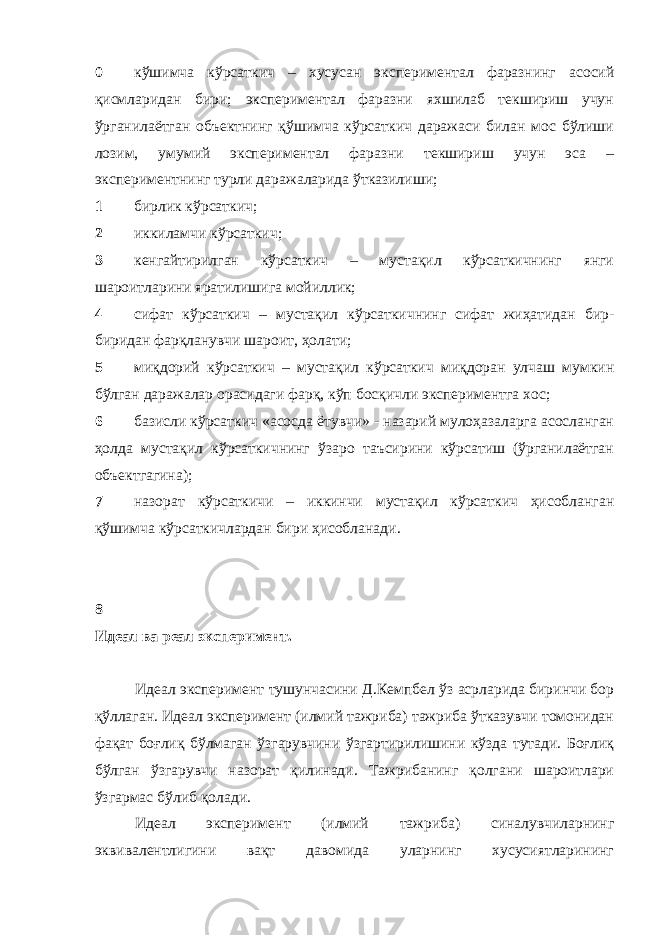 0 кўшимча кўрсаткич – хусусан экспериментал фаразнинг асосий қисмларидан бири; экспериментал фаразни яхшилаб текшириш учун ўрганилаётган объектнинг қўшимча кўрсаткич даражаси билан мос бўлиши лозим, умумий экспериментал фаразни текшириш учун эса – экспериментнинг турли даражаларида ўтказилиши; 1 бирлик кўрсаткич; 2 иккиламчи кўрсаткич; 3 кенгайтирилган кўрсаткич – мустақил кўрсаткичнинг янги шароитларини яратилишига мойиллик; 4 сифат кўрсаткич – мустақил кўрсаткичнинг сифат жиҳатидан бир- биридан фарқланувчи шароит, ҳолати; 5 миқдорий кўрсаткич – мустақил кўрсаткич миқдоран улчаш мумкин бўлган даражалар орасидаги фарқ, кўп босқичли экспериментга хос; 6 базисли кўрсаткич «асосда ётувчи» - назарий мулоҳазаларга асосланган ҳолда мустақил кўрсаткичнинг ўзаро таъсирини кўрсатиш (ўрганилаётган объектгагина); 7 назорат кўрсаткичи – иккинчи мустақил кўрсаткич ҳисобланган қўшимча кўрсаткичлардан бири ҳисобланади . 8 Идеал ва реал эксперимент. Идеал эксперимент тушунчасини Д.Кемпбел ўз асрларида биринчи бор қўллаган. Идеал эксперимент (илмий тажриба) тажриба ўтказувчи томонидан фақат боғлиқ бўлмаган ўзгарувчини ўзгартирилишини кўзда тутади. Боғлиқ бўлган ўзгарувчи назорат қилинади. Тажрибанинг қолгани шароитлари ўзгармас бўлиб қолади. Идеал эксперимент (илмий тажриба) синалувчиларнинг эквивалентлигини вақт давомида уларнинг хусусиятларининг 