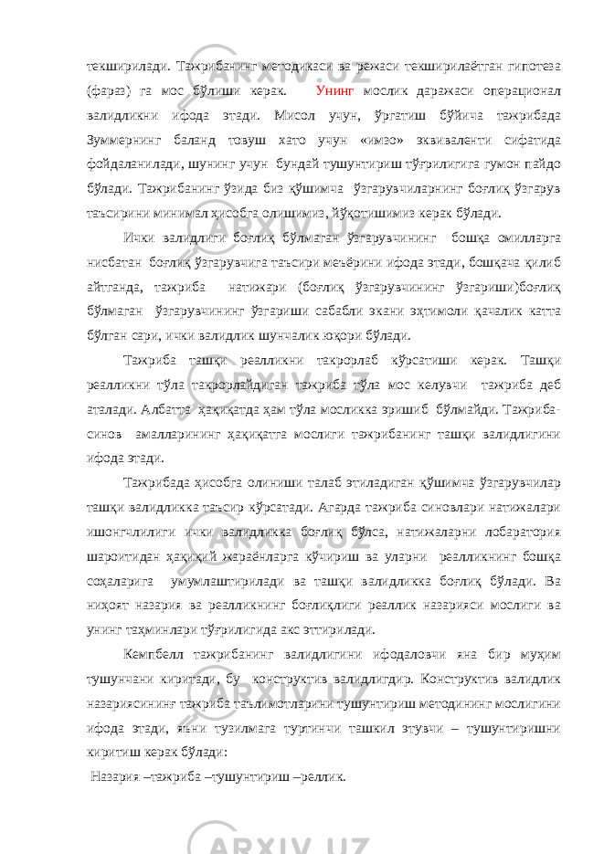 текширилади. Тажрибанинг методикаси ва режаси текширилаётган гипотеза (фараз) га мос бўлиши керак. Унинг мослик даражаси операционал валидликни ифода этади. Мисол учун, ўргатиш бўйича тажрибада Зуммернинг баланд товуш хато учун «имзо» эквиваленти сифатида фойдаланилади, шунинг учун бундай тушунтириш тўғрилигига гумон пайдо бўлади. Тажрибанинг ўзида биз қўшимча ўзгарувчиларнинг боғлиқ ўзгарув таъсирини минимал ҳисобга олишимиз, йўқотишимиз керак бўлади. Ички валидлиги боғлиқ бўлмаган ўзгарувчининг бошқа омилларга нисбатан боғлиқ ўзгарувчига таъсири меъёрини ифода этади, бошқача қилиб айтганда, тажриба натижари (боғлиқ ўзгарувчининг ўзгариши)боғлиқ бўлмаган ўзгарувчининг ўзгариши сабабли экани эҳтимоли қачалик катта бўлган сари, ички валидлик шунчалик юқори бўлади. Тажриба ташқи реалликни такрорлаб кўрсатиши керак. Ташқи реалликни тўла такрорлайдиган тажриба тўла мос келувчи тажриба деб аталади. Албатта ҳақиқатда ҳам тўла мосликка эришиб бўлмайди. Тажриба- синов амалларининг ҳақиқатга мослиги тажрибанинг ташқи валидлигини ифода этади. Тажрибада ҳисобга олиниши талаб этиладиган қўшимча ўзгарувчилар ташқи валидликка таъсир кўрсатади. Агарда тажриба синовлари натижалари ишонгчлилиги ички валидликка боғлиқ бўлса, натижаларни лобаратория шароитидан ҳақиқий жараёнларга кўчириш ва уларни реалликнинг бошқа соҳаларига умумлаштирилади ва ташқи валидликка боғлиқ бўлади. Ва ниҳоят назария ва реалликнинг боғлиқлиги реаллик назарияси мослиги ва унинг таҳминлари тўғрилигида акс эттирилади. Кемпбелл тажрибанинг валидлигини ифодаловчи яна бир муҳим тушунчани киритади, бу конструктив валидлигдир. Конструктив валидлик назариясининғ тажриба таълимотларини тушунтириш методининг мослигини ифода этади, яъни тузилмага туртинчи ташкил этувчи – тушунтиришни киритиш керак бўлади: Назария –тажриба –тушунтириш –реллик. 