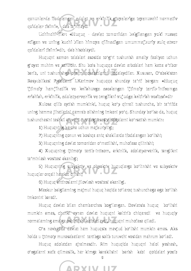 qonunlarda ifodalangan adolat va erkinlik g‘oyalariga tayanuvchi normativ qoidalar tizimi», - deb ta’riflaydi Uchinchi fikr : «Huquq - davlat tomonidan belgilangan yoki ruxsat etilgan va uning kuchi bilan himoya qilinadigan umummajburiy xulq-atvor qoidalari tizimi» dir, -deb hisoblaydi. Huquqni zamon talablari asosida to‘g‘ri tushunish amaliy faoliyat uchun g‘oyat muhim va zarurdir. Shu bois huquqqa davlat arboblari ham katta e’tibor berib, uni tushunishga o‘z munosabatlarini ifodalaydilar. Xususan, O‘zbekiston Respublikasi Prezidenti I.Karimov huquqqa shunday ta’rif bergan: «Huquq ijtimoiy hamjihatlik va kelishuvga asoslangan ijtimoiy tartib-intizomga erishish, erkinlik, adolatparvarlik va tenglikni vujudga keltirish vositasi» dir Xulosa qilib aytish mumkinki, huquq ko‘p qirrali tushuncha, bir ta’rifda uning hamma jihatlarini qamrab olishning imkoni yo‘q. Shunday bo‘lsa-da, huquq tushunchasini tashkil etuvchi quyidagi asosiy belgalarni ko‘rsatish mumkin: 1) Huquqning barcha uchun majburiyligi; 2) Huquqning qonun va boshqa aniq shakllarda ifodalangan bo‘lishi; 3) Huquqning davlat tomonidan o‘rnatilishi, muhofaza qilinishi; 4) Xuquqning ijtimoiy tartib-intizom, erkinlik, adolatparvarlik, tenglikni ta’minlash vositasi ekanligi; 5) Huquqning subyektiv va obyektiv huquqlarga bo‘linishi va subyektiv huquqlar orqali harakat qilishi; 6) Huquq ehtiroslarni jilovlash vositasi ekanligi. Mazkur belgilarning majmui huquq haqida to‘laroq tushunchaga ega bo‘lish imkonini beradi. Huquq davlat bilan chambarchas bog‘langan. Davlatsiz huquq bo‘lishi mumkin emas, chunki aynan davlat huquqni keltirib chiqaradi va huquqiy normalarning amalga oshirilishi kafolatlaydi, huquqni muhofaza qiladi. O‘z navbatida davlat ham huquqsiz mavjud bo‘lishi mumkin emas. Aks holda u ijtimoiy munosabatlarni tartibga solib turuvchi vosidan mahrum bo‘ladi. Huquq adolatdan ajralmasdir. Rim huquqida huquqni halol yashash, o‘zgalarni xafa qilmaslik, har kimga keraklisini berish kabi qoidalari yozib 9 