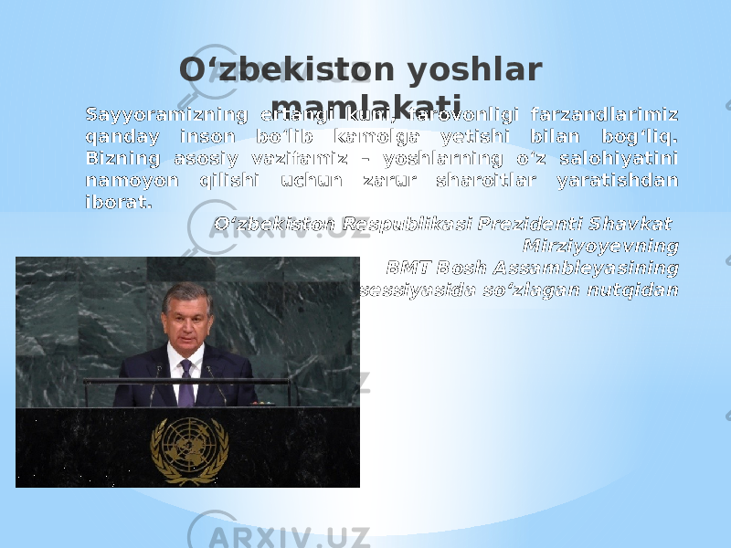 O‘zbekiston yoshlar mamlakati Sayyoramizning ertangi kuni, farovonligi farzandlarimiz qanday inson bo‘lib kamolga yetishi bilan bog‘liq. Bizning asosiy vazifamiz – yoshlarning o‘z salohiyatini namoyon qilishi uchun zarur sharoitlar yaratishdan iborat.   O‘zbekiston Respublikasi Prezidenti Shavkat Mirziyoyevning BМТ Bosh Assambleyasining 72-sessiyasida so‘zlagan nutqidan     