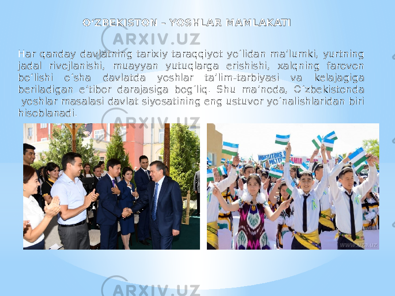 O‘ZBEKISTON – YOSHLAR MAMLAKATI Har qanday davlatning tarixiy taraqqiyot yo‘lidan ma’lumki, yurtning jadal rivojlanishi, muayyan yutuqlarga erishishi, xalqning farovon bo‘lishi o‘sha davlatda yoshlar ta’lim-tarbiyasi va kelajagiga beriladigan e’tibor darajasiga bog‘liq. Shu ma’noda, O‘zbekistonda  yoshlar masalasi davlat siyosatining eng ustuvor yo‘nalishlaridan biri hisoblanadi. 