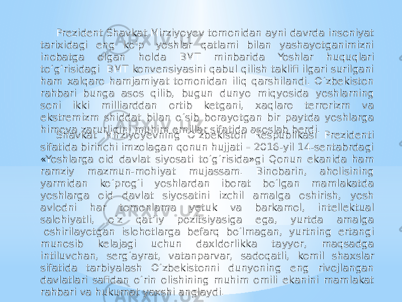 Prezident Shavkat Mirziyoyev tomonidan ayni davrda insoniyat tarixidagi eng ko‘p  yoshlar qatlami bilan yashayotganimizni inobatga olgan holda BМТ minbarida Yoshlar huquqlari to‘g‘risidagi  BМТ konvensiyasini qabul qilish taklifi ilgari surilgani ham xalqaro hamjamiyat tomonidan iliq qarshilandi. O‘zbekiston rahbari bunga asos qilib, bugun dunyo miqyosida yoshlarning soni ikki milliarddan ortib ketgani, xaqlaro terrorizm va ekstremizm shiddat bilan o‘sib borayotgan bir paytda yoshlarga himoya zarurligini muhim omillar sifatida asoslab berdi. Shavkat Mirziyoyevning O‘zbekiston Respublikasi Prezidenti sifatida birinchi imzolagan qonun hujjati – 2016-yil 14-sentabrdagi «Yoshlarga oid davlat siyosati to‘g‘risida»gi Qonun ekanida ham ramziy mazmun-mohiyat mujassam. Binobarin, aholisining yarmidan ko‘prog‘i yoshlardan iborat bo‘lgan mamlakatda yoshlarga oid davlat siyosatini izchil amalga oshirish, yosh avlodni har tomonlama yetuk va barkamol, intellektual salohiyatli, o‘z qat’iy pozitsiyasiga ega, yurtda amalga  oshirilayotgan islohotlarga befarq bo‘lmagan, yurtning ertangi munosib kelajagi uchun daxldorlikka tayyor, maqsadga intiluvchan, serg‘ayrat, vatanparvar, sadoqatli, komil shaxslar sifatida tarbiyalash O‘zbekistonni dunyoning eng rivojlangan davlatlari safidan o‘rin olishining muhim omili ekanini mamlakat rahbari va hukumat yaxshi anglaydi. 