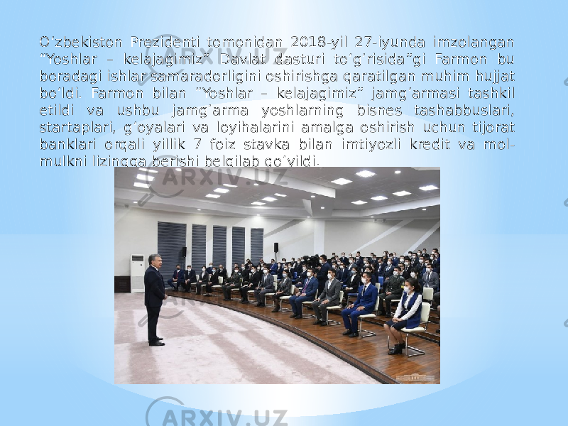 O‘zbekiston Prezidenti tomonidan 2018-yil 27-iyunda imzolangan “Yoshlar – kelajagimiz” Davlat dasturi to‘g‘risida”gi Farmon bu boradagi ishlar samaradorligini oshirishga qaratilgan muhim hujjat bo‘ldi. Farmon bilan “Yoshlar – kelajagimiz” jamg‘armasi tashkil etildi va ushbu jamg‘arma yoshlarning bisnes tashabbuslari, startaplari, g‘oyalari va loyihalarini amalga oshirish uchun tijorat banklari orqali yillik 7 foiz stavka bilan imtiyozli kredit va mol- mulkni lizingga berishi belgilab qo‘yildi. 