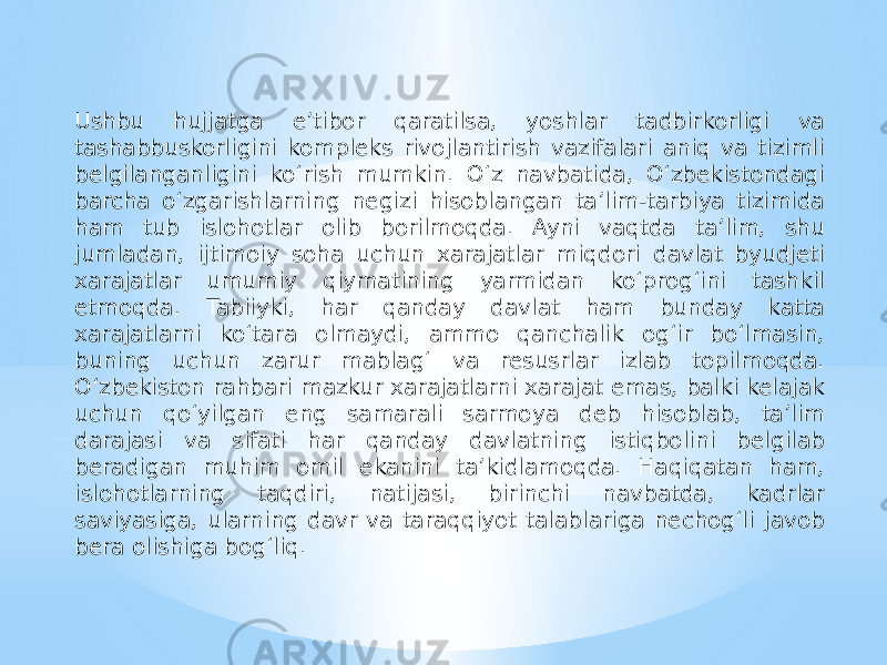 Ushbu hujjatga e’tibor qaratilsa, yoshlar tadbirkorligi va tashabbuskorligini kompleks rivojlantirish vazifalari aniq va tizimli belgilanganligini ko‘rish mumkin. O‘z navbatida, O‘zbekistondagi barcha o‘zgarishlarning negizi hisoblangan ta’lim-tarbiya tizimida ham tub islohotlar olib borilmoqda. Ayni vaqtda ta’lim, shu jumladan, ijtimoiy soha uchun xarajatlar miqdori davlat byudjeti xarajatlar umumiy qiymatining yarmidan ko‘prog‘ini tashkil etmoqda. Tabiiyki, har qanday davlat ham bunday katta xarajatlarni ko‘tara olmaydi, ammo qanchalik og‘ir bo‘lmasin, buning uchun zarur mablag‘ va resusrlar izlab topilmoqda. O‘zbekiston rahbari mazkur xarajatlarni xarajat emas, balki kelajak uchun qo‘yilgan eng samarali sarmoya deb hisoblab, ta’lim darajasi va sifati har qanday davlatning istiqbolini belgilab beradigan muhim omil ekanini ta’kidlamoqda. Haqiqatan ham, islohotlarning taqdiri, natijasi, birinchi navbatda, kadrlar saviyasiga, ularning davr va taraqqiyot talablariga nechog‘li javob bera olishiga bog‘liq. 