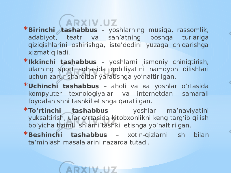 * Birinchi   tashabbus – yoshlarning musiqa, rassomlik, adabiyot, teatr va san’atning boshqa turlariga qiziqishlarini oshirishga, iste’dodini yuzaga chiqarishga xizmat qiladi. * Ikkinchi tashabbus – yoshlarni jismoniy chiniqtirish, ularning sport sohasida qobiliyatini namoyon qilishlari uchun zarur sharoitlar yaratishga yo‘naltirilgan. * Uchinchi tashabbus – aholi va ва yoshlar o‘rtasida kompyuter texnologiyalari va internetdan  samarali foydalanishni tashkil etishga qaratilgan. * To‘rtinchi tashabbus – yoshlar ma’naviyatini yuksaltirish, ular o‘rtasida kitobxonlikni keng targ‘ib qilish bo‘yicha tizimli ishlarni tashkil etishga yo‘naltirilgan. * Beshinchi tashabbus – xotin-qizlarni ish bilan ta‘minlash masalalarini nazarda tutadi. 