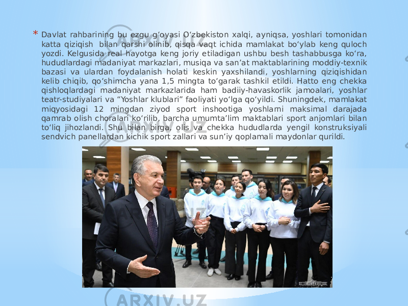 * Davlat rahbarining bu ezgu g‘oyasi O‘zbekiston xalqi, ayniqsa, yoshlari tomonidan katta qiziqish  bilan qarshi olinib, qisqa vaqt ichida mamlakat bo‘ylab keng quloch yozdi. Kelgusida real hayotga keng joriy etiladigan ushbu besh tashabbusga ko‘ra, hududlardagi madaniyat markazlari, musiqa va san’at maktablarining moddiy-texnik bazasi va ulardan foydalanish holati keskin yaxshilandi, yoshlarning qiziqishidan kelib chiqib, qo‘shimcha yana 1,5 mingta to‘garak tashkil etildi. Hatto eng chekka qishloqlardagi madaniyat markazlarida ham badiiy-havaskorlik jamoalari, yoshlar teatr-studiyalari va “Yoshlar klublari” faoliyati yo‘lga qo‘yildi. Shuningdek, mamlakat miqyosidagi 12 mingdan ziyod sport inshootiga yoshlarni maksimal darajada qamrab olish choralari ko‘rilib, barcha umumta’lim maktablari sport anjomlari bilan to‘liq jihozlandi. Shu bilan birga, olis va chekka hududlarda yengil konstruksiyali sendvich panellardan kichik sport zallari va sun’iy qoplamali maydonlar qurildi. 