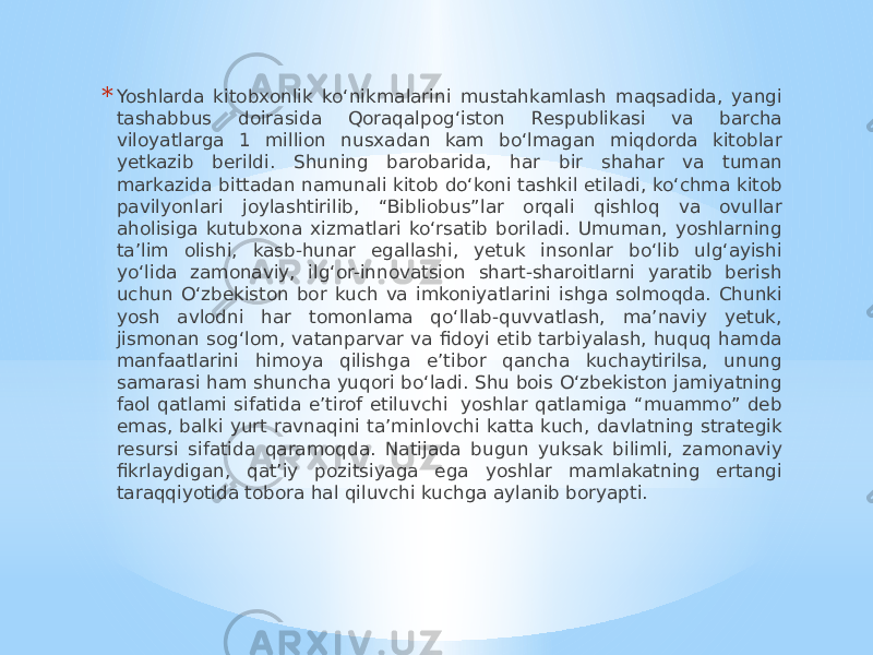 * Yoshlarda kitobxonlik ko‘nikmalarini mustahkamlash maqsadida, yangi tashabbus doirasida Qoraqalpog‘iston Respublikasi va barcha viloyatlarga 1 million nusxadan kam bo‘lmagan miqdorda kitoblar yetkazib berildi. Shuning barobarida, har bir shahar va tuman markazida bittadan namunali kitob do‘koni tashkil etiladi, ko‘chma kitob pavilyonlari joylashtirilib, “Bibliobus”lar orqali qishloq va ovullar aholisiga kutubxona xizmatlari ko‘rsatib boriladi. Umuman, yoshlarning ta’lim olishi, kasb-hunar egallashi, yetuk insonlar bo‘lib ulg‘ayishi yo‘lida zamonaviy, ilg‘or-innovatsion shart-sharoitlarni yaratib berish uchun O‘zbekiston bor kuch va imkoniyatlarini ishga solmoqda. Chunki yosh avlodni har tomonlama qo‘llab-quvvatlash, ma’naviy yetuk, jismonan sog‘lom, vatanparvar va fidoyi etib tarbiyalash, huquq hamda manfaatlarini himoya qilishga e’tibor qancha kuchaytirilsa, unung samarasi ham shuncha yuqori bo‘ladi. Shu bois O‘zbekiston jamiyatning faol qatlami sifatida e’tirof etiluvchi  yoshlar qatlamiga “muammo” deb emas, balki yurt ravnaqini ta’minlovchi katta kuch, davlatning strategik resursi sifatida qaramoqda. Natijada bugun yuksak bilimli, zamonaviy fikrlaydigan, qat’iy pozitsiyaga ega yoshlar mamlakatning ertangi taraqqiyotida tobora hal qiluvchi kuchga aylanib boryapti. 