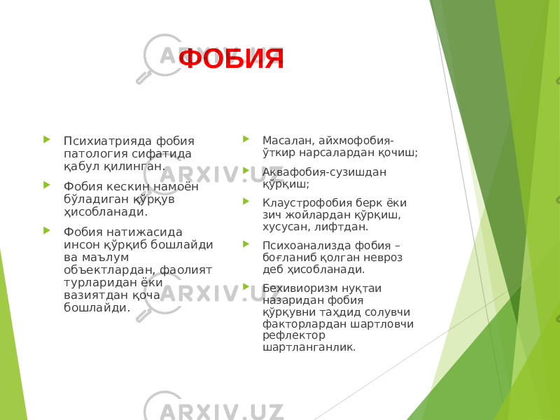 ФОБИЯ  Психиатрияда фобия патология сифатида қабул қилинган.  Фобия кескин намоён бўладиган қўрқув ҳисобланади.  Фобия натижасида инсон қўрқиб бошлайди ва маълум объектлардан, фаолият турларидан ёки вазиятдан қоча бошлайди.  Масалан, айхмофобия- ўткир нарсалардан қочиш;  Аквафобия-сузишдан қўрқиш;  Клаустрофобия берк ёки зич жойлардан қўрқиш, хусусан, лифтдан.  Психоанализда фобия – боғланиб қолган невроз деб ҳисобланади.  Бехивиоризм нуқтаи назаридан фобия қўрқувни таҳдид солувчи факторлардан шартловчи рефлектор шартланганлик. 