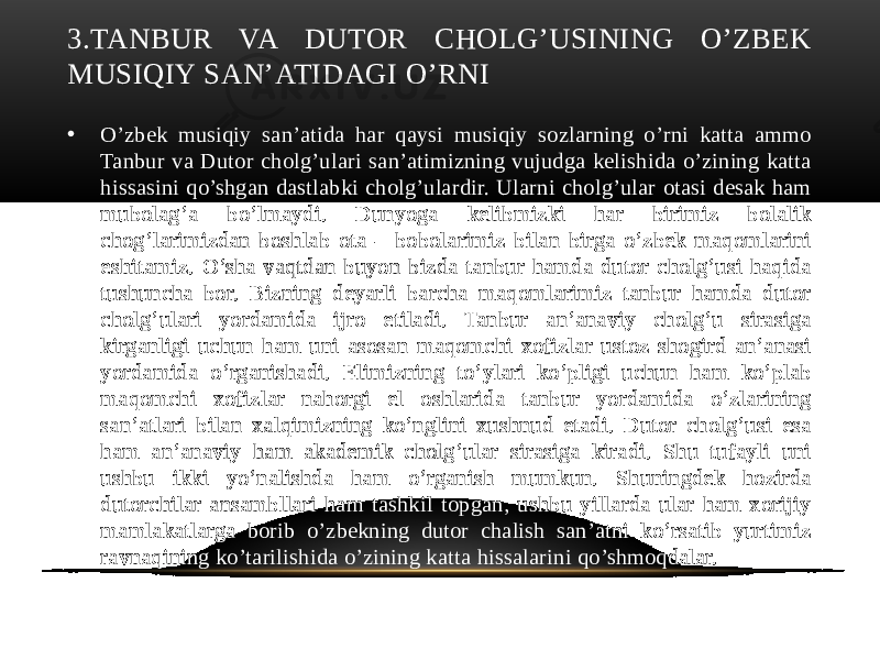 3.TANBUR VA DUTOR CHOLG’USINING O’ZBEK MUSIQIY SAN’ATIDAGI O’RNI • O’zbek musiqiy san’atida har qaysi musiqiy sozlarning o’rni katta ammo Tanbur va Dutor cholg’ulari san’atimizning vujudga kelishida o’zining katta hissasini qo’shgan dastlabki cholg’ulardir. Ularni cholg’ular otasi desak ham mubolag’a bo’lmaydi. Dunyoga kelibmizki har birimiz bolalik chog’larimizdan boshlab ota – bobolarimiz bilan birga o’zbek maqomlarini eshitamiz. O’sha vaqtdan buyon bizda tanbur hamda dutor cholg’usi haqida tushuncha bor. Bizning deyarli barcha maqomlarimiz tanbur hamda dutor cholg’ulari yordamida ijro etiladi. Tanbur an’anaviy cholg’u sirasiga kirganligi uchun ham uni asosan maqomchi xofizlar ustoz shogird an’anasi yordamida o’rganishadi. Elimizning to’ylari ko’pligi uchun ham ko’plab maqomchi xofizlar nahorgi el oshlarida tanbur yordamida o’zlarining san’atlari bilan xalqimizning ko’nglini xushnud etadi. Dutor cholg’usi esa ham an’anaviy ham akademik cholg’ular sirasiga kiradi. Shu tufayli uni ushbu ikki yo’nalishda ham o’rganish mumkun. Shuningdek hozirda dutorchilar ansambllari ham tashkil topgan, ushbu yillarda ular ham xorijiy mamlakatlarga borib o’zbekning dutor chalish san’atni ko’rsatib yurtimiz ravnaqining ko’tarilishida o’zining katta hissalarini qo’shmoqdalar. 