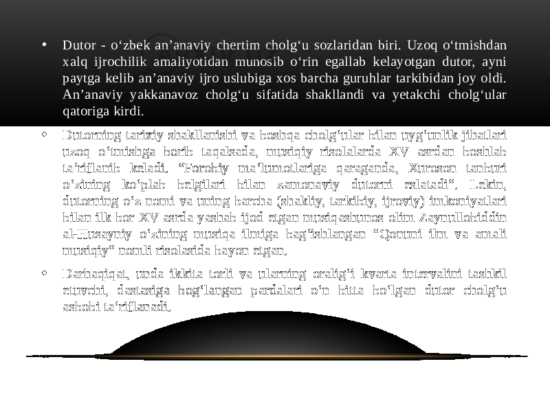 • Dutor - o‘zbek an’anaviy chertim cholg‘u sozlaridan biri. Uzoq o‘tmishdan xalq ijrochilik amaliyotidan munosib o‘rin egallab kelayotgan dutor, ayni paytga kelib an’anaviy ijro uslubiga xos barcha guruhlar tarkibidan joy oldi. An’anaviy yakkanavoz cholg‘u sifatida shakllandi va yetakchi cholg‘ular qatoriga kirdi. • Dutorning tarixiy shakllanishi va boshqa cholg‘ular bilan uyg‘unlik jihatlari uzoq o‘tmishga borib taqalsada, musiqiy risolalarda XV asrdan boshlab ta’riflanib keladi. “Forobiy ma’lumotlariga qaraganda, Xuroson tanburi o‘zining ko‘plab belgilari bilan zamonaviy dutorni eslatadi”. Lekin, dutorning o‘z nomi va uning barcha (shakliy, tarkibiy, ijroviy) imkoniyatlari bilan ilk bor XV asrda yashab ijod etgan musiqashunos olim Zaynullobiddin al-Husayniy o‘zining musiqa ilmiga bag‘ishlangan “Qonuni ilm va amali musiqiy” nomli risolasida bayon etgan. • Darhaqiqat, unda ikkita torli va ularning oralig‘i kvarta intervalini tashkil etuvchi, dastasiga bog‘langan pardalari o‘n bitta bo‘lgan dutor cholg‘u asbobi ta’riflanadi. 