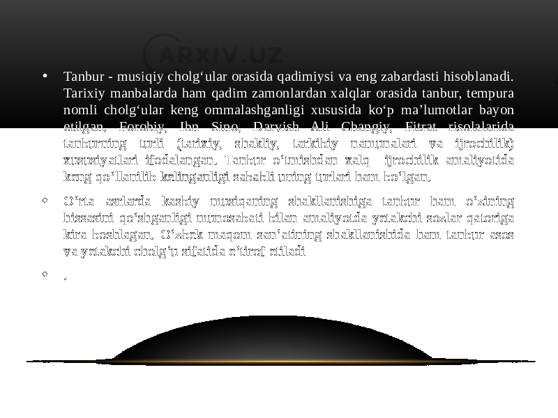 • Tanbur - musiqiy cholg‘ular orasida qadimiysi va eng zabardasti hisoblanadi. Tarixiy manbalarda ham qadim zamonlardan xalqlar orasida tanbur, tempura nomli cholg‘ular keng ommalashganligi xususida ko‘p ma’lumotlar bayon etilgan. Forobiy, Ibn Sino, Darvish Ali Changiy, Fitrat risolalarida tanburning turli (tarixiy, shakliy, tarkibiy namunalari va ijrochilik) xususiyatlari ifodalangan. Tanbur o‘tmishdan xalq ijrochilik amaliyotida keng qo‘llanilib kelinganligi sababli uning turlari ham bo‘lgan. • O‘rta asrlarda kasbiy musiqaning shakllanishiga tanbur ham o‘zining hissasini qo‘shganligi munosabati bilan amaliyotda yetakchi sozlar qatoriga kira boshlagan. O‘zbek maqom san’atining shakllanishida ham tanbur asos va yetakchi cholg‘u sifatida e’tirof etiladi • . 