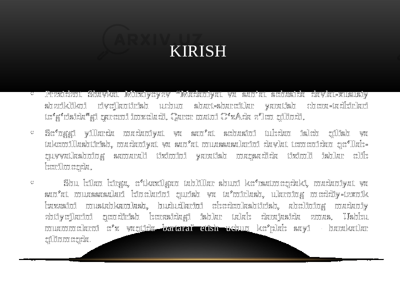  KIRISH • Prezident Shavkat Mirziyoyev “Madaniyat va san’at sohasida davlat-xususiy sheriklikni rivojlantirish uchun shart-sharoitlar yaratish chora-tadbirlari to‘g‘risida”gi qarorni imzoladi. Qaror matni O‘zAda e’lon qilindi. • So‘nggi yillarda madaniyat va san’at sohasini tubdan isloh qilish va takomillashtirish, madaniyat va san’at muassasalarini davlat tomonidan qo‘llab- quvvatlashning samarali tizimini yaratish maqsadida tizimli ishlar olib borilmoqda. • Shu bilan birga, o‘tkazilgan tahlillar shuni ko‘rsatmoqdaki, madaniyat va san’at muassasalari binolarini qurish va ta’mirlash, ularning moddiy-texnik bazasini mustahkamlash, hududlarini obodonlashtirish, aholining madaniy ehtiyojlarini qondirish borasidagi ishlar talab darajasida emas. Ushbu muammolarni o’z vaqtida bartaraf etish uchun ko’plab sayi – harakatlar qilinmoqda . 