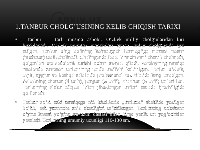 1.TANBUR CHOLG’USINING KELIB CHIQISH TARIXI • Tanbur — torli musiqa asbobi. Oʻzbek milliy cholgʻularidan biri hisoblanadi. Oʻzbek mumtoz maqomlari aynan tanbur cholgʻusida ijro etilgan. Tanbur oʻng qoʻlning koʻrsatrgich barmogʻiga maxsus noxun (mediator) taqib chalinadi. Chalinganda faqat birinchi simi chertib chalinadi, qolganlari esa sadolanib turishi uchun xizmat qiladi. Forobiyning musiqa risolasida Xuroson tanburining parda tuzilishi keltirilgan. Tanbur oʻzbek, tojik, uygʻur va boshqa xalqlarda professional soz sifatida keng tarqalgan. Asbobning chortor (4 torli), panjtor (5 torli), shashtor (6 torli) turlari bor. Tanburning elektr adapter bilan jihozlangan turlari estrada ijrochiligida qoʻllanadi. • Tanbur soʻzi eski musiqaga oid kitoblarda „tunbura“ shaklida yozilgan boʻlib, asli yunoncha soʻz ekanligini taʼkidlangan. Tanburning noksimon oʻyma kosasi yoʻgʻon va uzun dastasi bilan birga yaxlit tut yogʻochidan yasaladi. Tanburning umumiy uzunligi 110-130 sm. 