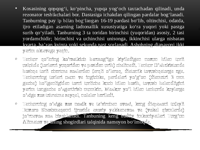 • Kosasining qopqogʻi, koʻpincha, yupqa yogʻoch taxtachadan qilinadi, unda rezonator teshikchalari bor. Dastasiga ichakdan qilingan pardalar bogʻlanadi. Tanburning pay ip bilan bogʻlangan 16-19 pardasi boʻlib, oltinchisi, odatda, ijro etiladigan asarning ladtonallik xususiyatiga koʻra yuqori yoki pastga surib qoʻyiladi. Tanburning 3 ta toridan birinchisi (yuqoridan) asosiy, 2 tasi yordamchidir; birinchisi va uchinchisi unisonga, ikkinchisi ularga nisbatan kvarta, baʼzan kvinta yoki sekunda past sozlanadi. Asbobning diapazoni ikki yarim oktavaga yaqin. • Tanbur qoʻlning koʻrsatkich barmogʻiga kiyiladigan noxun bilan turli uslubda (torlarni yuqoridan va pastdan urib) chalinadi. Tanbur Oʻzbekistonda boshqa torli chertma sozlardan farqli oʻlaroq, diatonik tovushqatorga ega. Tanburning torlari uzun va ingichka, pardalari yoʻgʻon (diametri 3 mm gacha) boʻlganligidan torni turlicha kuch bilan bosib, tovush balandligini yarim tongacha oʻzgartirish mumkin. Mazkur yoʻl bilan tanburda kuylarga oʻziga xos tebratma sayqal, nolalar beriladi. • Tanburning oʻziga xos nozik va taʼsirchan ovozi, keng diapazoni tufayli Buxoro Shashmaqomi ijrosida asosiy yakkanavoz va (vokal qismlarda) joʻrnavoz soz hisoblanadi. Tanbuning keng badiiy imkoniyatlari Turgʻun Alimatov va uning shogirdlari talqinida namoyon boʻlmoqda. 