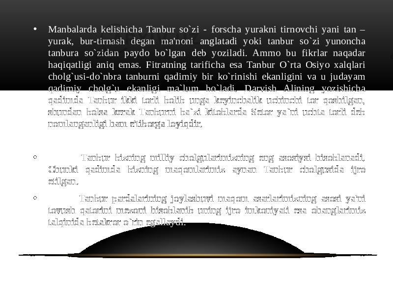 • Manbalarda kelishicha Tanbur so`zi - forscha yurakni tirnovchi yani tan – yurak, bur-tirnash degan ma&#39;noni anglatadi yoki tanbur so`zi yunoncha tanbura so`zidan paydo bo`lgan deb yoziladi. Ammo bu fikrlar naqadar haqiqatligi aniq emas. Fitratning tarificha esa Tanbur O`rta Osiyo xalqlari cholg`usi-do`nbra tanburni qadimiy bir ko`rinishi ekanligini va u judayam qadimiy cholg`u ekanligi ma`lum bo`ladi. Darvish Alining yozishicha qadimda Tanbur ikki torli bolib unga keyinchalik uchinchi tor qoshilgan, shundan bolsa kerak Tanburni ba`zi kitoblarda Setor ya`ni uchta torli deb nomlanganligi ham e&#39;tiborga loyiqdir. • Tanbur bizning milliy cholgularimizning eng asosiysi hisoblanadi. Chunki qadimda bizning maqomlarimiz aynan Tanbur cholgusida ijro etilgan. • Tanbur pardalarining joylashuvi maqom asarlarimizning asosi ya&#39;ni tovush qatorini mezoni hisoblanib uning ijro imkoniyati esa ohanglarimiz talqinida betakror o`rin egallaydi. 