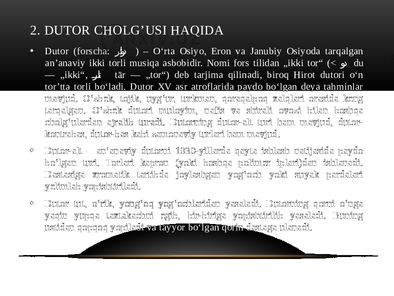 2. DUTOR CHOLG’USI HAQIDA • Dutor (forscha: را�ت�و�د ) – Oʻrta Osiyo, Eron va Janubiy Osiyoda tarqalgan anʼanaviy ikki torli musiqa asbobidir. Nomi fors tilidan „ikki tor“ (< و �د du — „ikki“, را ��� ت tār — „tor“) deb tarjima qilinadi, biroq Hirot dutori oʻn torʼtta torli boʻladi. Dutor XV asr atroflarida paydo boʻlgan deya tahminlar mavjud. O‘zbek, tojik, uyg‘ur, turkman, qoraqalpoq xalqlari orasida keng tarqalgan. O‘zbek dutori muloyim, nafis va shirali ovozi bilan boshqa cholg‘ulardan ajralib turadi. Dutorning dutor-alt turi ham mavjud, dutor- kontrabas, dutor-bas kabi zamonaviy turlari ham mavjud. • Dutor-alt – anʼanaviy dutorni 1930-yillarda qayta ishlash natijasida paydo boʻlgan turi. Torlari kapron (yoki boshqa polimer iplari)dan ishlanadi. Dastasiga xromatik tartibda joylashgan yogʻoch yoki suyak pardalari yelimlab yopishtiriladi. • Dutor tut, oʻrik, yongʻoq yogʻochlaridan yasaladi. Dutorning qorni oʻnga yaqin yupqa taxtakachni egib, bir-biriga yopishtirilib yasaladi. Buning ustidan qopqoq yopiladi va tayyor boʻlgan qorin dastaga ulanadi. 