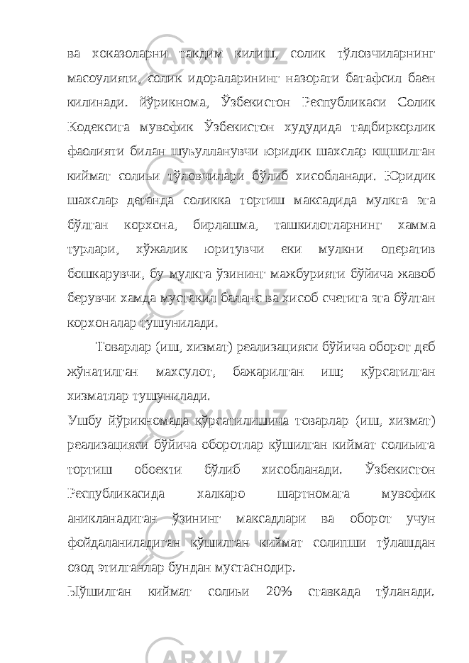 ва хоказоларни такдим килиш, солик тўловчиларнинг масoулияти, солик идораларининг назорати батафсил баен килинади. йўрикнома, Ўзбекистон Республикаси Солик Кодексига мувофик Ўзбекистон худудида тадбиркорлик фаолияти билан шуьулланувчи юридик шахслар кщшилган киймат солиьи тўловчилари бўлиб хисобланади. Юридик шахслар деганда соликка тортиш максадида мулкга эга бўлган корхона, бирлашма, ташкилотларнинг хамма турлари, хўжалик юритувчи еки мулкни оператив бошкарувчи, бу мулкга ўзининг мажбурияти бўйича жавоб берувчи хамда мустакил баланс ва хисоб счетига эга бўлтан корхоналар тушунилади. Товарлар (иш, хизмат) реализацияси бўйича оборот деб жўнатилган махсулот, бажарилган иш; кўрсатилган хизматлар тушунилади. Ушбу йўрикномада кўрсатилишича товарлар (иш, хизмат) реализацияси бўйича оборотлар кўшилган киймат солиьига тортиш обoекти бўлиб хисобланади. Ўзбекистон Республикасида халкаро шартномага мувофик аникланадиган ўзининг максадлари ва оборот учун фойдаланиладиган кўшилган киймат солипши тўлашдан озод этилганлар бундан мустаснодир. Ыўшилган киймат солиьи 20% ставкада тўланади. 