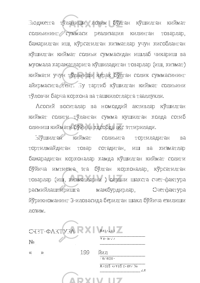 Харидор ___________________________ Манзили ___________________________ ___________________________ Телефон ___________________________ Хисоб-китоб счети № ________________________ да _____________________________Бюджетга тўланиши лозим бўлган кўшилган киймат солиьининг суммаси реализация килинган товарлар, бажарилган иш, кўрсатилган хизматлар учун хисобланган кўшилган киймат солиьи суммасидан ишлаб чикариш ва муомала харажатларига кўшиладиган товарлар (иш, хизмат) киймати учун тўланиши керак бўлган солик суммасининг айирмасига тенг. Бу тартиб кўшилган киймат солиьини тўловчи барча корхона ва ташкилотларга тааллукли. Асосий воситалар ва номоддий активлар кўшилган киймат солиги тўланган сумма кушилган холда сотиб олиниш киймати бўйича хдсобда акс эттирилади. Ыўшилган киймат солиьига тортиладиган ва тортилмайдиган товар сотадиган, иш ва хизматлар бажарадиган корхоналар хамда кўшилган киймат солиги бўйича имтиезга эга бўлган корхоналар, кўрсатилган товарлар (иш, хизматларни ) олувчи шахсга счет-фактура расмийлаштиришга мажбурдирлар, Счетфактура йўрикноманинг 3-иловасида берилган шакл бўйича езилиши лозим. СЧЕТ-ФАКТУРА № _____________ «___»____________199___йил 