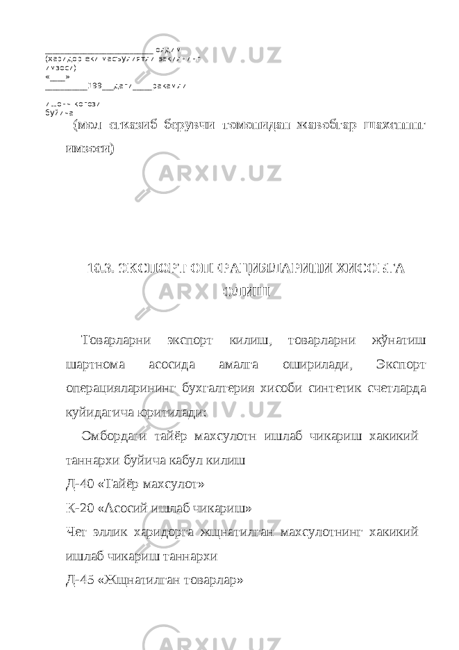 ____________________________ олдим (харидор еки масъулиятли вакилнинг имзоси) «____» ___________199___даги_____ракамли ишонч когози буйича _____________________________________ (мол егказиб берувчи томонидан жавобгар шахснннг имзоси) 10.3. ЭКСПОРТ ОПЕРАЦИЯЛАРИНИ ХИСОБГА ОЛИШ Товарларни экспорт килиш, товарларни жўнатиш шартнома асосида амалга оширилади, Экспорт операцияларининг бухгалтерия хисоби синтетик счетларда куйидагича юритилади: Омбордаги тайёр махсулотн ишлаб чикариш хакикий таннархи буйича кабул килиш Д-40 «Тайёр махсулот» К-20 «Асосий ишлаб чикариш» Чет эллик харидорга жщнатилган махсулотнинг хакикий ишлаб чикариш таннархи Д-45 «Жщнатилган товарлар» 